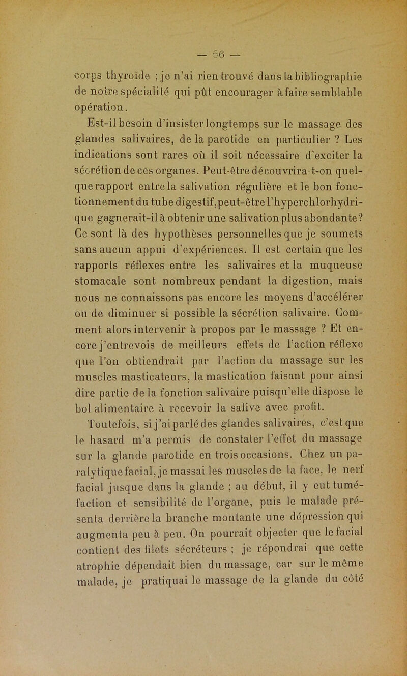 corps thyroïde ; je n’ai rien trouvé clans la bibliographie de notre spécialité qui pût encourager à faire semblable opération. Est-il besoin d’insister longtemps sur le massage des glandes salivaires, de la parotide en particulier ? Les indications sont rares où il soit nécessaire d’exciter la sécrétion de ces organes. Peut-être décou vrira-t-on quel- que rapport entre la salivation régulière et le bon fonc- tionnement du tube digestif,peut-être l’hyperchlorhydri- que gagnerait-il à obtenir une salivation plus abondante? Ce sont là des hypothèses personnelles que je soumets sans aucun appui d'expériences. Il est certain que les rapports réflexes entre les salivaires et la muqueuse stomacale sont nombreux pendant la digestion, mais nous ne connaissons pas encore les moyens d’accélérer ou de diminuer si possible la sécrétion salivaire. Com- ment alors intervenir à propos par le massage ? Et en- core j’entrevois de meilleurs effets de l’action réflexe que l’on obtiendrait par l’action du massage sur les muscles masticateurs, la mastication faisant pour ainsi dire partie delà fonction salivaire puisqu’elle dispose le bol alimentaire à recevoir la salive avec profit. Toutefois, si j’ai parlé des glandes salivaires, c’est que le hasard m’a permis de constater l’effet du massage sur la glande parotide en trois occasions. Chez un pa- ralytiquefacial, je massai les muscles de la face, le nerf facial jusque dans la glande ; au début, il y eut tumé- faction et sensibilité de l’organe, puis le malade pré- senta derrière la branche montante une dépression qui augmenta peu à peu. On pourrait objecter que le facial contient des filets sécréteurs ; je répondrai que cette atrophie dépendait bien du massage, car sur le même malade, je pratiquai le massage de la glande du coté