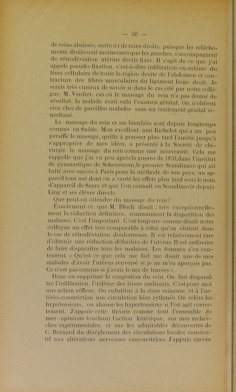 de reins abaissés, surlou l de reins droits, puisque les relâche- ments droits sont moins raresque les gauches, s’accompagnent de rétrodéviation utérine droite fixée. Il s’agit de ce que j’ai appelé pseudo-fixation, c’est-à-dire infiltration ou œdème du tissu cellulaire de toute la région droite de l’abdomen et con- tracture des fibres musculaires du ligament large droit. Je serais très curieux de savoir si dans le cas cité par notre collè- gue, M. à eidior, cas ou le massage du rein n’a pas donné de résultat, la malade avait subi l’examen génital. On n’obtient rien chez de pareilles malades sans un traitement génital si- multané. Le massage du rein et ses bienfaits sont depuis longtemps connus en Suède. Mon excellent ami Richelot qui a un peu persiflé le massage, quitte à pousser plus tard l’amitié jusqu’à s'approprier de mes idées, a présenté à la Société de chi- rurgie le massage du rein comme une nouveauté. Cela me rappelle que j’ai vu peu après la guerre de 1870,dans l’institut de gymnastique de Schenstrom,le premier Scandinave qui ait lutté avec succès à Paris pour la méthode de son pays, un ap- pareil tout usé dont on a vanté les effets plus tard sous le nom d’appareil de Sayrc et que l’on connaît en Scandinavie depuis Ling et ses élèves directs. Que peut-on attendre du massage du rein!1 Exactement ce que M. Bloch disait : très exceptionnelle- ment la réduction définitive, couramment la disparition des malaises. C’est l’important. C’est toujours comme disait notre collègue un effet très comparable à celui qu’on obtient dans le cas de rétrodéviation douloureuse. Il est relativement rare d’obtenir une réduction définitive de l’utérus. Il est ordinaire de faire disparaître tous les malaises. Les femmes s’en con- tentent. « Qu’est ce que cela inc fait me disait une de mes malades d’avoir l’utérus renversé si je ne m’en aperçois pas. Ce n’est pas comme si j’avais le nez de travers ». Donc on supprime la congestion du rein. On fait disparaî- tre l’infiltration, l’œdème des tissus ambiants. C’est pour moi une action réflexe. On substitue à la stase veineuse, cl à l’ar- lério-constriclion une circulation bien rythmée. On relève les hypotensions, on abaisse les hypertensions si l’on agit correc- tement. J’appuie cette théorie comme tout l’ensemble de mes opinions touchant l’action kinésique, sur mes recher- ches expérimentales, cl sur les admirables découvertes de G. Bernard du dérèglement des circulations locales consécu- tif aux altérations nerveuses vaso-motrices. J’appuie encore