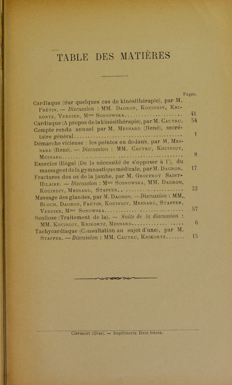 TABLE DES MATIÈRES Pages. Cardiaque (Sur quelques cas de kinésithérapie), par M. Fretin. — Discussion : MM. Dagron, Ivouindjy, Kri- kortz, Verdier, M“° Sosnowska Cardiaque (A propos de lakinésithérapie), par M. Cautru. 54 Compte rendu annuel par M. Mesnard (René), secré- taire général Démarche vicieuse : les pointes en dedans, par M. Mes- nard (René). — Discussion : MM. Cautru, Kouindjy, Mesnard Exercice illégal (De la nécessité de s’opposer à F), du massageetdelagymnastiquemédicale, parM. Dagron. 17 Fractures des os de la jambe, par M. Geoffroy Saint- Hilaire. — Discussion : Mrae Sosnowska, MM. Dagron, Kouindjy, Mesnard, Stapfer.. Massage des glandes, par M. Dagron. —Discussion . MMU Bloch, Dagron, Fretin, Kouindjy, Mesnard, Stapfer, Verdier, Mme Sonowska 57 Scoliose (Traitement de la). - Suite de la discussion : MM. Kouindjy, Krikortz, Mesnard o Tachycardiaque (Consultation au sujet dune), par M. Stapfer. —Discussion : MM. Cautru, Krikortz 15 Clermont (Oise). — Imprimerie Daix frères.