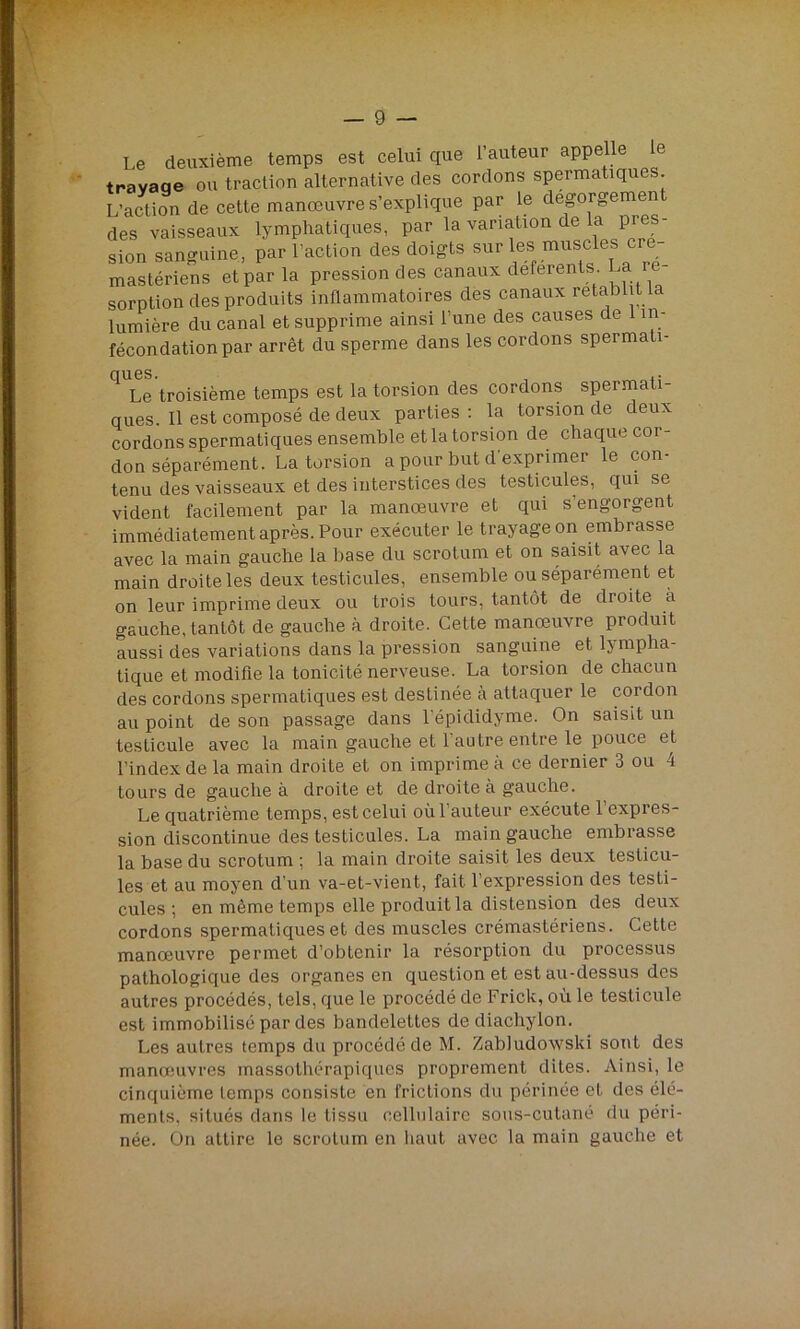 Le deuxième temps est celui que l’auteur appelle le travaqe ou traction alternative des cordons spermatiques L’action de cette manœuvre s’explique par le dégorgement des vaisseaux lymphatiques, par la variation de la pies- sion sanguine, par l'action des doigts sur les> muscles cre- mastériens et par la pression des canaux deferents La ré- sorption des produits inflammatoires des canaux rétablit a lumière du canal et supprime ainsi l’une des causes de 1 in- fécon dation par arrêt du sperme dans les cordons spermati- Le troisième temps est la torsion des cordons spermati- ques. Il est composé de deux parties : la torsion de deux cordons spermatiques ensemble et la torsion de chaque cor- don séparément. La torsion a pour but d'exprimer le con- tenu des vaisseaux et des interstices des testicules, qui se vident facilement par la manœuvre et qui s’engorgent immédiatement après. Pour exécuter le trayageon embrasse avec la main gauche la base du scrotum et on saisit avec la main droite les deux testicules, ensemble ou séparément et on leur imprime deux ou trois tours, tantôt de dioite a gauche, tantôt de gauche à droite. Cette manœuvre produit aussi des variations dans la pression sanguine et lympha- tique et modifie la tonicité nerveuse. La torsion de chacun des cordons spermatiques est destinée à attaquer le cordon au point de son passage dans l'épididyme. On saisit un testicule avec la main gauche et l’autre entre le pouce et l’index de la main droite et on imprime à ce dernier 3 ou 4 tours de gauche à droite et de droite à gauche. Le quatrième temps, est celui où l’auteur exécute l’expres- sion discontinue des testicules. La main gauche embrasse la base du scrotum ; la main droite saisit les deux testicu- les et au moyen d’un va-et-vient, fait l’expression des testi- cules ; en même temps elle produit la distension des deux cordons spermatiques et des muscles crémastériens. Cette manœuvre permet d’obtenir la résorption du processus pathologique des organes en question et est au-dessus des autres procédés, tels, que le procédé de Frick, où le testicule est immobilisé par des bandelettes de diachylon. Les autres temps du procédé de M. Zabludowski sont des manœuvres massothérapiques proprement dites. Ainsi, le cinquième temps consiste en frictions du périnée et des élé- ments, situés dans le tissu cellulaire sous-cutané du péri- née. On attire le scrotum en haut avec la main gauche et