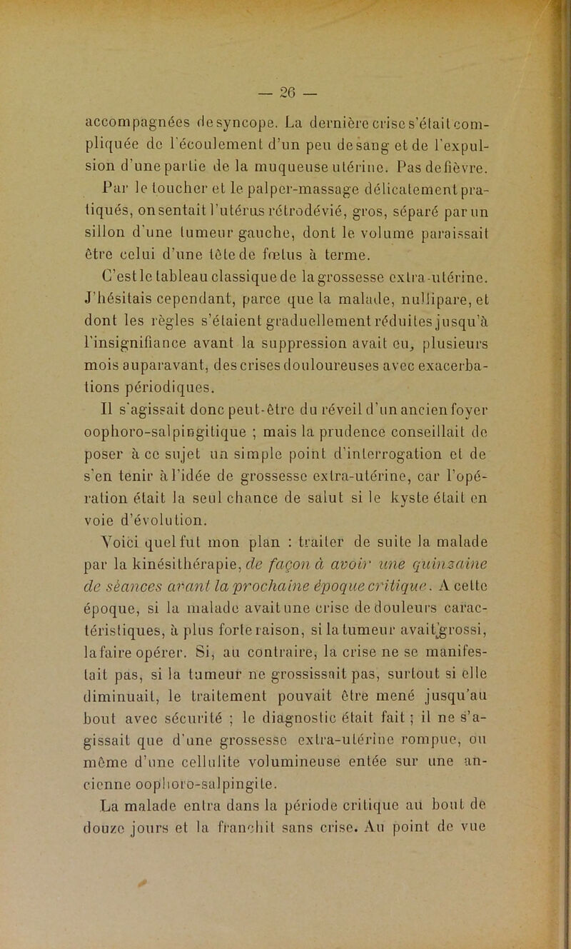 accompagnées desyncope. La dernière crise s’était com- pliquée de l'écoulement d’un peu de sang et de l’expul- sion d'une partie delà muqueuse utérine. Pasdefièvre. Par le toucher et le palper-massage délicatement pra- tiqués, on sentait l’utérus rétrodévié, gros, séparé par un sillon d’une tumeur gauche, dont le volume paraissait être celui d’une tète de fœtus à terme. C’est le tableau classique de la grossesse extra utérine. J’hésitais cependant, parce que la malade, nu!lipare,et dont les règles s’étaient graduellement réduites jusqu’à l’insignifiance avant la suppression avait eu, plusieurs mois auparavant, des crises douloureuses avec exacerba- tions périodiques. Il s'agissait donc peut-être du réveil d’un ancien foyer oophoro-salpingitique ; mais la prudence conseillait de poser à ce sujet un simple point d’interrogation et de s’en tenir à l’idée de grossesse extra-utérine, car l’opé- ration était la seul chance de salut si le kyste était en voie d’évolution. Voici quel fut mon plan : traiter de suite la malade par la kinésithérapie, de façon à avoir une quinzaine de séances avant la 'prochaine époque critique. A celte époque, si la malade avait une crise de douleurs carac- téristiques, à plus forte raison, si la tumeur avaitjgrossi, la faire opérer. Si, au contraire, la crise ne se manifes- tait pas, si la tumeur ne grossissait pas, surtout si elle diminuait, le traitement pouvait être mené jusqu’au bout avec sécurité ; le diagnostic était fait; il ne s’a- gissait que d'une grossesse extra-utérine rompue, ou même d’une cellulite volumineuse entée sur une an- cienne ooplioro-salpingile. La malade entra dans la période critique au bout de douze jours et la franchit sans crise. Au point de vue