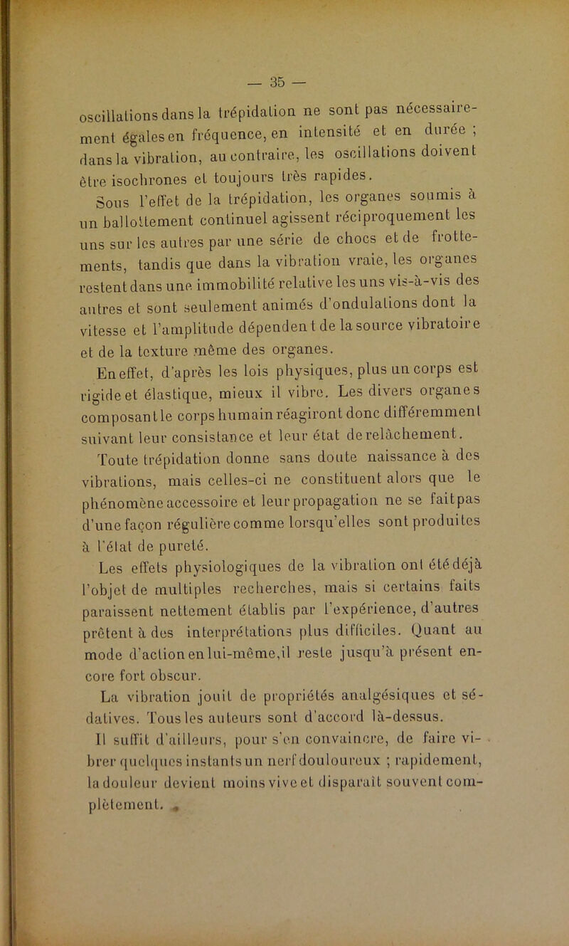 oscillations dans la trépidation ne sont pas nécessaire- ment égales en fréquence, en intensité et en durée; dans la vibration, au contraire, les oscillations doivent être isochrones et toujours très rapides. Sous l’effet de la trépidation, les organes soumis à un ballottement continuel agissent réciproquement les uns sur les autres par une série de chocs et de flotte- ments, tandis que dans la vibration vraie, les organes restent dans une immobilité relative les uns vis-à-vis des autres et sont seulement animés d'ondulations dont la vitesse et l’amplitude dépenden t de la source vibratoire et de la texture même des organes. En effet, d’après les lois physiques, plus un corps est rigide et élastique, mieux il vibre. Les divers organes composant le corps humain réagiront donc différemment suivant leur consistance et leur état de relâchement. Toute trépidation donne sans doute naissance à des vibrations, mais celles-ci ne constituent alors que le phénomène accessoire et leur propagation ne se faitpas d’une façon régulière comme lorsqu'elles sont produites à l’élat de pureté. Les effets physiologiques de la vibration ont été déjà l’objet de multiples recherches, mais si certains faits paraissent nettement établis par l’expérience, d autres prêtent à des interprétations plus difficiles. Quant au mode d’action en lui-même,il reste jusqu’à présent en- core fort obscur. La vibration jouit de propriétés analgésiques et sé- datives. Tous les auteurs sont d’accord là-dessus. Il suffit d’ailleurs, pour s'en convaincre, de faire vi- brer quelques instanlsun nerf douloureux ; rapidement, la douleur devient moins vive et disparait souvent com- plètement. *