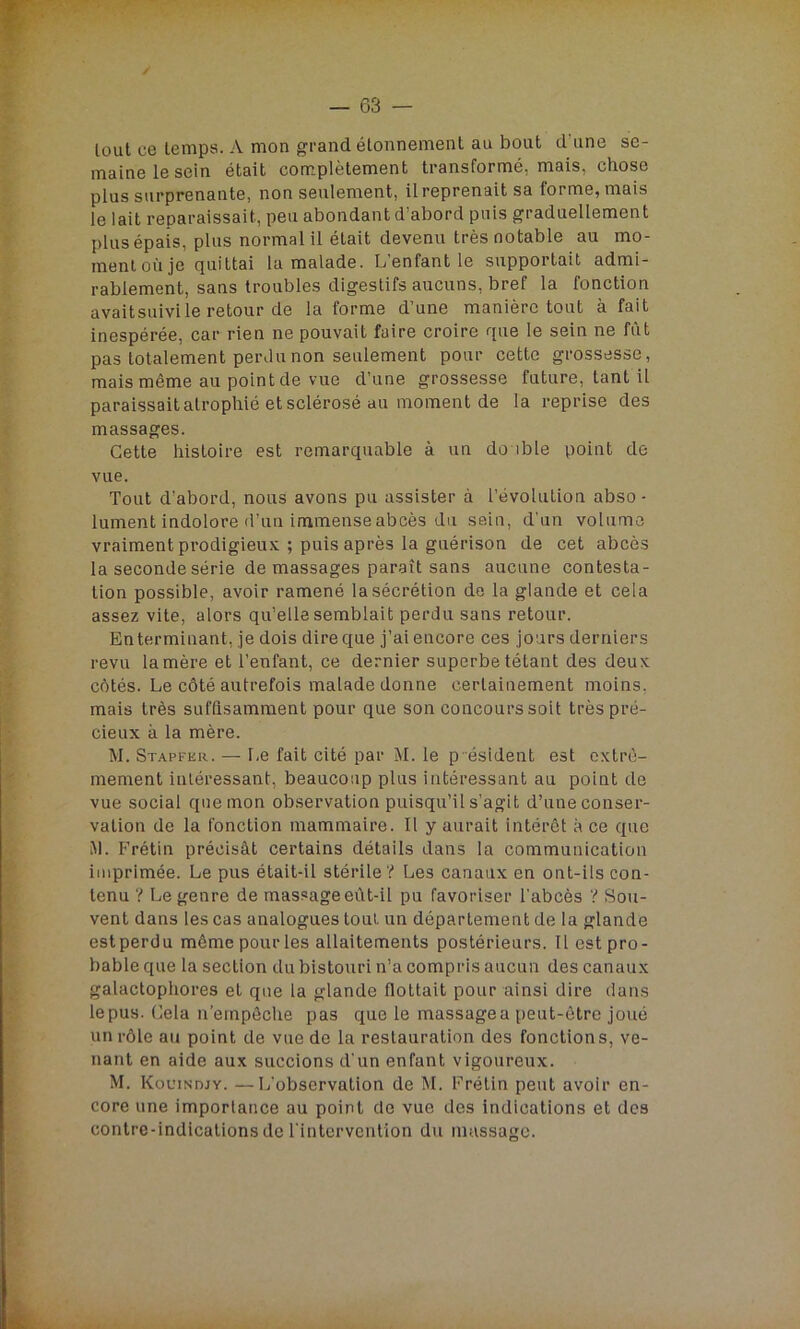 lout ce temps. A mon grand étonnement au bout d une se- maine le sein était complètement transformé, mais, chose plus surprenante, non seulement, il reprenait sa forme, mais le lait reparaissait, peu abondant d’abord puis graduellement plus épais, plus normal il était devenu très notable au mo- ment où je quittai la malade. L’enfant le supportait admi- rablement, sans troubles digestifs aucuns, bref la fonction avaitsuivile retour de la forme d’une manière tout à fait inespérée, car rien ne pouvait faire croire que le sein ne fût pas totalement perdu non seulement pour cette grossesse, mais même au point de vue d’une grossesse future, tant il paraissait atrophié et sclérosé au moment de la reprise des massages. Cette histoire est remarquable à un do ible point de vue. Tout d’abord, nous avons pu assister à l’évolution abso - lument indolore d’un immense abcès du sein, d'un volume vraiment prodigieux ; puis après la guérison de cet abcès la seconde série de massages paraît sans aucune contesta- tion possible, avoir ramené la sécrétion de la glande et cela assez vite, alors qu’elle semblait perdu sans retour. Enterminant, je dois dire que j’ai encore ces jours derniers revu la mère et l’enfant, ce dernier superbe tétant des deux côtés. Le côté autrefois malade donne certainement moins, mais très suffisamment pour que son concours soit très pré- cieux à la mère. M. Stapfkr. — Le fait cité par M. le p ésident est extrê- mement intéressant, beaucoup plus intéressant au point de vue social que mon observation puisqu’il s’agit d’une conser- vation de la fonction mammaire. Il y aurait intérêt à ce que Al. Fretin précisât certains détails dans la communication imprimée. Le pus était-il stérile ? Les canaux en ont-ils con- tenu ? Le genre de massage eût-il pu favoriser l’abcès ? Sou- vent dans les cas analogues tout un département de la glande est perdu môme pour les allaitements postérieurs. Il est pro- bable que la section du bistouri n’a compris aucun des canaux galactophores et que la glande flottait pour ainsi dire dans lepus. Cela n’empêche pas que le massagea peut-être joué un rôle au point de vue de la restauration des fonctions, ve- nant en aide aux succions d’un enfant vigoureux. M. Kouindjy. —L’observation de M. Frélin peut avoir en- core une importance au point de vue des indications et des contre-indications de l’intervention du massage.