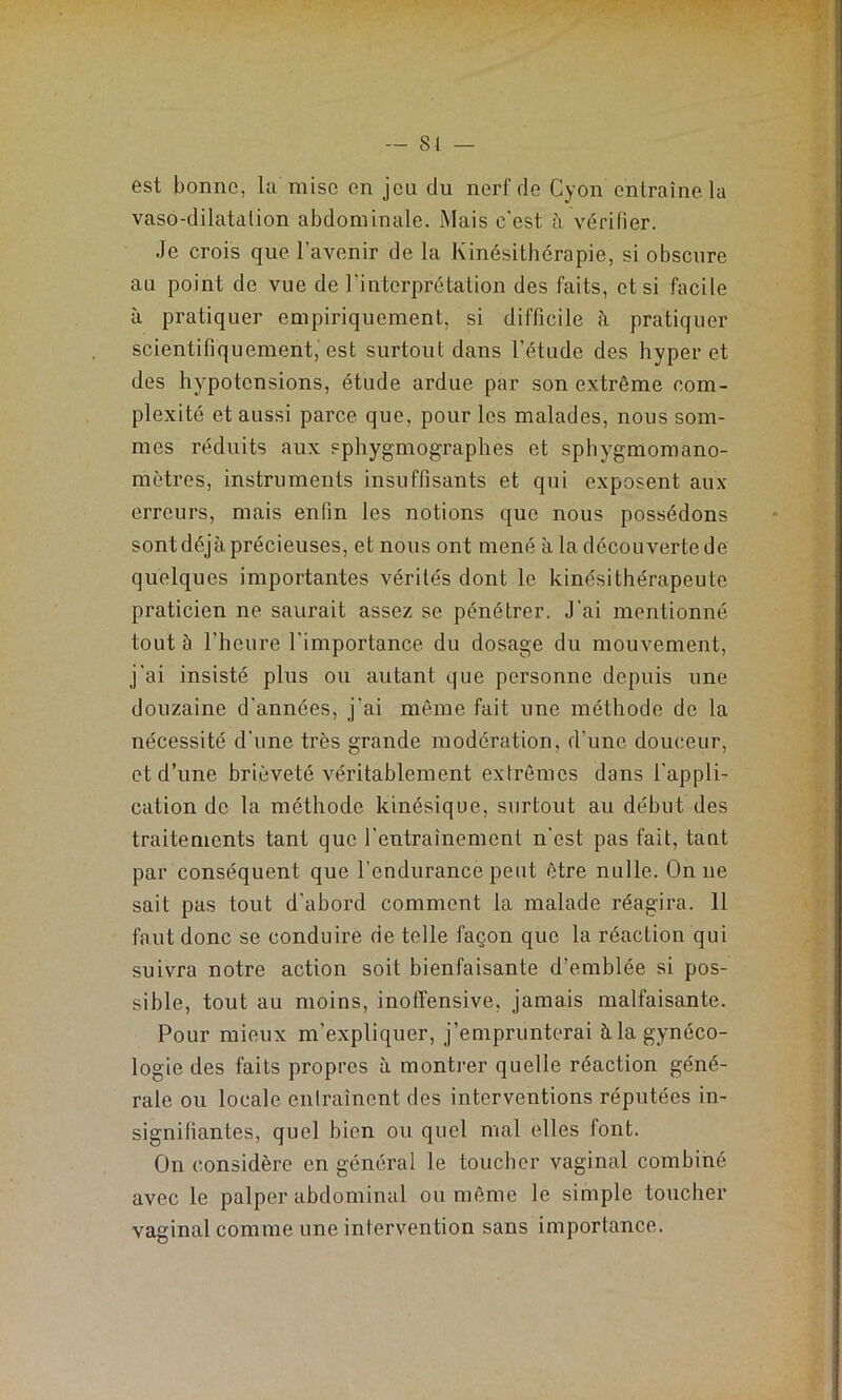 — 81 — est bonne, la mise en jeu du nerl'de Cyon entraîne, la vaso-dilatation abdominale. Mais c'est à vérifier. Je crois que l’avenir de la Kinésithérapie, si obscure au point de vue de l'interprétation des faits, et si facile à pratiquer empiriquement, si difficile à pratiquer scientifiquement,'est surtout dans l’étude des hyper et des hypotensions, étude ardue par son extrême com- plexité et aussi parce que, pour les malades, nous som- mes réduits aux sphygmographes et sphygmomano- môtres, instruments insuffisants et qui exposent aux erreurs, mais enfin les notions que nous possédons sont déjà précieuses, et nous ont mené à la découverte de quelques importantes vérités dont le kinésithérapeute praticien ne saurait assez se pénétrer. J’ai mentionné tout à l’heure l’importance du dosage du mouvement, j’ai insisté plus ou autant que personne depuis une douzaine d’années, j’ai même fait une méthode de la nécessité d'une très grande modération, d’une douceur, et d’une brièveté véritablement extrêmes dans l'appli- cation de la méthode kinésique, surtout au début des traitements tant que l’entraînement n'est pas fait, tant par conséquent que l’endurance peut être nulle. On ne sait pas tout d'abord comment la malade réagira. 11 faut donc se conduire de telle façon que la réaction qui suivra notre action soit bienfaisante d’emblée si pos- sible, tout au moins, inoffensive, jamais malfaisante. Pour mieux m’expliquer, j’emprunterai à la gynéco- logie des faits propres à montrer quelle réaction géné- rale ou locale entraînent des interventions réputées in- signifiantes, quel bien ou quel mal elles font. On considère en général le toucher vaginal combiné avec le palper abdominal ou même le simple toucher vaginal comme une intervention sans importance.