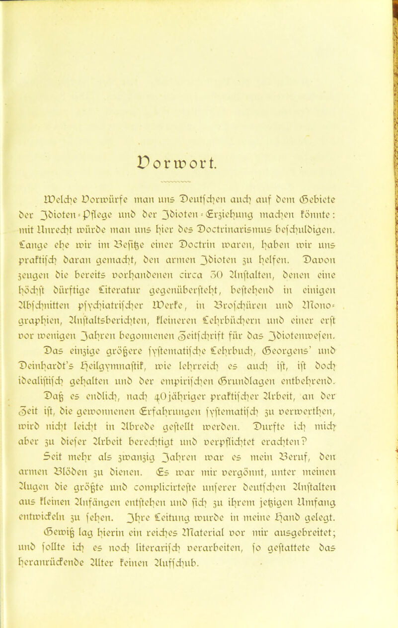 JDelche Dormürfe man uns Deutfd|en and) auf betn (Sebiete bei- 3^*°tcn s Pflege unb ber 3biotcn«Erjiehuug machen fönnte: mit Unrecht mürbe man uns hier bes Doctrinarismus befdiulbigeu. £attge ehe mir im Befifce einer Doctriu maren, haben mir uns praftifd? baran gemacht, ben armen 3bioten 511 helfen. Dänen Sengen bie bereits uorbanbenen circa 50 Unftalteu, benen eine bödift biirftige Literatur gegenüberftebt, beftehenb in einigen Ubfchnitten p|ydüatrifd]cr IDerfe, in Drofchüren unb UTouo» graphien, 2luftaltsberid)teu, Heineren £ehrbüd]eru unb einer erft nor menigen 3aln-en begonnenen Seitfdtrift für bas 3kiotenmefen. Das einsige größere fYftematifche Cehrbuch, (Seorgens’ unb Deinbarbt’s fjeilgymnaftif, xxüe lehrreich es and] ift, ift bod} ibealiftifcb gehalten unb ber etnpirifchen (Srunblagen entbehrenb. Daß es eublich, nad] ^Ojcibriger praFtifcher Urbeit, an ber <3cit ift, bie gemonneuen «Erfahrungen fyftematifch 51t nermerthen, mirb nid]t leicht in Ubrebe geftellt merbeu. Durfte id] midi aber ju biefer Urbeit berechtigt unb nerpflichtet erad]teu? Seit mehr als smanjig 3ahren mar es mein 23eruf, ben armen 23löben 511 bienen. Es mar mir uergönnt, unter meinen 2lugeu bie größte unb complicirtefte nuferer beutfeheu Unftalteu aus Flciueu Anfängen entftebeu uub fid] 511 ihrem jeßigeu Umfang entmicfelu su feben. 3hrc Leitung mürbe in meine panb gelegt. cSemiß lag hierin ein reiches Ulaterial uor mir ausgebreitet; uub follte ich es uod] literarifch nerarbeiten, fo geftattete bas beranrüefenbe Ulter Feinen Uuffchub.