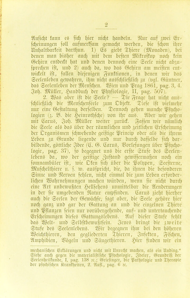 2(nficf)t faiut c§ fid) Ijier itid)t ^aitbefit. 9hir auf gmci ßr* fdjcinungcn fall aufmerffain gemadjt luerbeu, bic fdjou ihre Uuffaltbarfcit bartfjuu. 1) ßs giebt Tf)iere fSKonaben), bei beueu man biäfjer and) mit bau befteu iJDiifroffop nod) fein ©efjirit cutbecft f)at ltnb beueu bennod) eine Seefc uicfjt abgu* fprcdjcit ift, uub 2) and) ba, mo bas ©ef)irn am meiften eilt* mideft ift, faden biejenigen Munitionen, in beiten mir bas (Seelenleben gemafjreu, ifjnt uirfjt au§fd)fief3fid) gu (ogf. ©üittner, ba§ Seelenleben ber ÜOienfdfen. Söicit uub 93rag 1861, pag. 3, 4. Snf)- ÜJlitffer, Apaitbbud) ber fß^tjfiofogie, II, pag. 507). 2. 2Ba§ aber ift bie Seele? — Tie Jragc Ifat nicf)t aue* fdjfiefdid) bie iOieufdjenfeefe gunt Cbjcft. Tiefe ift oiclmchr nur eine ©eftaltung berfefbeu. Teitnod) geben manche 95it)d}0= logien (g. 95. bie .'öeiurotbfdje) non ifjr au«. 9(ber mir geben mit ßarug, Sob- SOliiller meiter guriid. Raffen mir nämlich bie Seefe a(§ ba§ über ber räumlichen uub geglichen ßrfdieiuung ber Organismen fdjmebenbe geiftige fßrincip ober als bic ihrem Sehen §u ©ntnbe (iegenbe uub nur bitrd) baffefbe fid) bar* bifbeube, göttlidje Sbee (ß. ©. ßant§, 93orlefuttgen über 93ft)djo= logic, pag. 37), fo begegnet uns bie erftc Stufe bcS Seelen* (cbenS ba, mo ber geiftige 3ll^nn^ gemiffermafjeu uod) ein fomitambüler ift, mie Ofen fid) über bie s)5olt)pcn, Sceftcrne, ÜOhtfdjcltbiere u. f. m. auSfpridjt, bie, ba ihnen bic befonbcreu Sinne uub Sternen fefjfen, nidjt einmal bie gum Sehen crforbcr* Iid)cit SBabrnebmuugeu utadjcit mürben, meun fic nid)t burd) eine 3Xrt unbemuffteit ,f)ellfebcit§ unmittelbar bie 21enbcrungen in ber fie itmgebenbeit Statur empfinbeit. ßaru§ giefjt fjicrber and) bie Seelen ber ©emädjfe, fagt aber, bie Seele gebäre hier itod) gang uub gar ber ©attuitg an uub bie eiitgcfiten Tbierc itnb ^flaitgeit feien nur uorübcrgebeitbe, auf* unb untertaudienbe ßrfdjcinuitgcu biefcS ©attungSfebenS. Stuf bicfer Stufe fehlt bag SSelt* uub Sefbftbemufdfeiit. Seite« bringt bie gmcite Stufe be§ Seelenlebens. 2öir begegnen ihm bei beit höheren 3£eid)tf)iercn, beit geglieberten Thicr.cn, Sufeftcit, fyifdjen, Slmphibten, 95ögelit uub San ge tf) i e r e 11. tpier fiitbcn mir ein mi'cl)aiiij'cf)cit (Srftärungcu unb nidit mit Unrecht machen, nt« ein Unbing. Siefje and) gegen bie mnterialiftifdic fßftjcfjotogic, §beler, ©runbrif) ber <3eelcnl)eilfitube, I, pag. 138 n\; ©nefiuger, bic fßatl)oIogic uub Jlicrnpic ber pji)d)iid)cu Ärnnffjeitcn, 2. Stuft., pag. (? ?c.