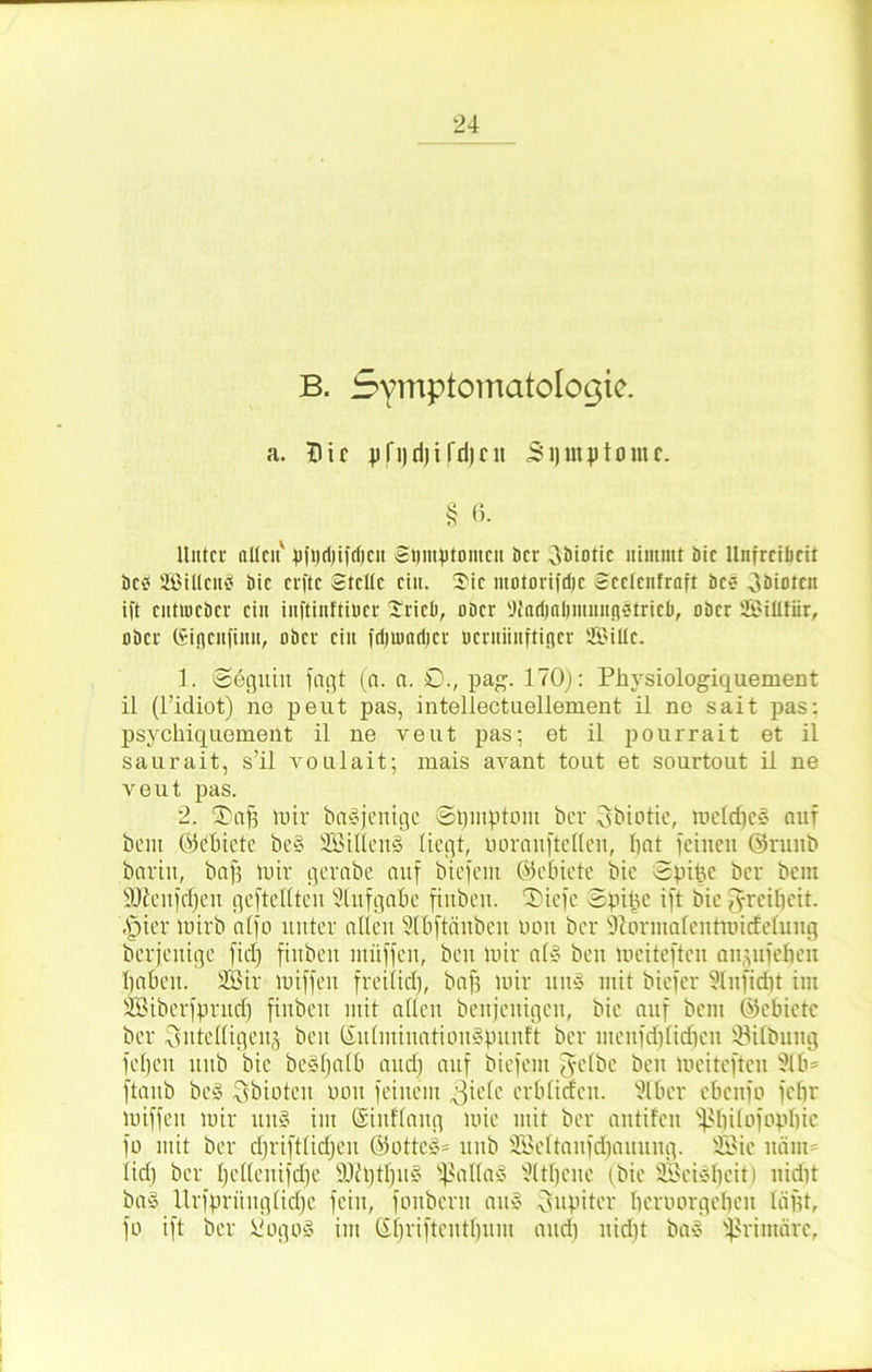 B. Symptomatologie. a. Tlir j)fi)ri)i fd)cu 51) mp tonte. § 6. Unter alten' pftjdjifdjcn Si)mptontcn bei* oöiotic nimmt bic llnfrciücit bc<? Sillcnä bic elfte Stelle eilt. 3)ic motorifdjc Scclcnfraft öc* Oöiotcn ift entmeber ein inftinftiücr £riel>, ober 91adjnl)mmig«tricti, ober SillfSr, ober Gigcufinu, ober ein frfiumrijcr üerniinftiger Sille. 1. @6guin jagt (a. a. £>., pag. 170}: Physiologiquement il (l’idiot) no peut pas, intellectuellement il ne sait pas: psychiquement il ne veut pas; et il pourrait et il saurait, s’il voulait; mais avant tout et sourtout il ne veut pas. 2. SDctfj mir ba§jeitige ©bmptont ber 3biotie, meld)c§ auf beut Ök'fncte be§ SillemS liegt, üoräuftellen, bat feinen ©ruitb barin, bap mir gerabe auf biefem ©ebiete bic Spifce ber bem Süienfcljen gefteltten Aufgabe finben. SDiefe Spipc ift bic fyreibeit. .fpier mirb alfo unter allen Slbftänben üoit ber 9?orntalentmicfelung berjeuige fiel) finben mitffen, beit mir al§ ben meiteften anpiieheu haben. Sir miffeu freilich, bap mir uit» mit biefer Slitfidit im Siberfpntcb finben mit allen benjenigeu, bie auf bem ©cbietc ber Sutedigeitä beit ©ulmiuatiouSpunft ber inenfd}lid}cit ©ilbuttg fei)eit ltitb bie be§l)alb and) auf biefem fyelbe ben meiteften 916= ftanb be§ Sbioteit non feinem y^ielc crblitfcn. 9lber ebenfo febr miffeu mir uit§ im ©iitflang mie mit ber antifen s^l)ilofopbie fo mit ber djriftfidjen ©ottc§= ltnb Seltaitfdjauung. Sie itäut= lief) ber Ijellenifdje 9Jhjtl)U§ SßallaS 9(tl)cue (bie Seisbcit) nidit ba§ Urfprünglidjc fein, fonbent au§ Jupiter benmrgebcit läpt, fo ift ber üogo§ im C£f)riftentt)uiu and) nidit ba§ primäre,