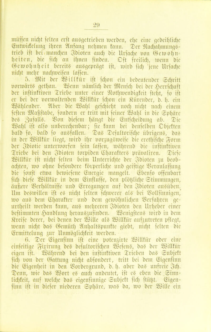 müffeit nicht feiten erft ansgetrieben werben, che eilte gebciblidtje ©lttwidelung ihren Slttfang nehmen famt. Ter sJiad)al)mnitgg= trieb ift bei niaitdjeit Sbioten aud) bie llrfacfje mm (55 etu o l) n beiten, bie fid) an ihnen finbeit. Oft freilich, wenn bie © c w o b n f) e i t bereits ausgeprägt ift, wirb fid) 'jene llrfadje nid)t mel)r nadjweifeit laffeit. 5. 3J?it ber SBillfitr ift fdjott ein bebentenber Schritt oorwärts getfjan. SBetttt itändid) ber SKettfcb bei ber .jperrfdjaft ber inftinftiöen Triebe unter einer fftotljwenbigfeit ftebt, fo ift er bei ber oormaltcnbcn SBillfitr fdjon ein ftürenber, b. h- ein SBöhleitber. Slber bie 2öa£)l gefdjieljt noch nicht nad) einem feften SDiafjftabe, fonbern er tritt mit feiner SBal)l in bie Sphäre beS SSott biefem hängt bie ©lttfdjeibnng ab. Tie SBaljl ift alfo unberechenbar; fie fann bei benfelbeit Objeftcn halb fo, halb fo ansfallen. Tag Tefultorifdje übrigeng, bag in ber SBillfitr liegt, wirb ihr oorgitgStoeife bie erethifche fyorm ber ^biotic unterworfen fein taffen, uuihrenb bie inftinftiöen Triebe bei beit Csbioteit torpiben lilmrafterg präoaliren. Tiefe SBillfitr ift nid)t feiten beim Unterrichte ber Bbiotcn §n beob- achten, loo ohne befoitbcrc flhperlidje mtb geiftige SJSeraitlaffititg bie fonft etwa bewiefene Energie mangelt. Sbenfo offenbart fid) biefe SBtllfiir in bem ©inflttffe, beit plöplidje Stimntnngen, äuffere S3erf)ältitiffe mtb (Erregungen auf beit Bbioteit angilben. Unt begwillett ift eg nid)t feiten fdpoerer als bei Üöollfiititigen, wo aug beut (Ef)arafter mtb bent gewöhnlichen Verfahren ge- nrtheilt werben fann, aug mehreren ^bioten beit Urheber einer beftimmten ^anblung herauSjitfittbeit. SBenigfteitS wirb in bent Greife berer, bei betten ber SBiilc als SBillfitr anf^ntreteit pflegt, wenn nid)t bag ©entiitb Slnhaltspunfte giebt, nicht feiten bie ©rinittelnng jnr Unmöglichfeit werben. 6. Ter ©igenfittn ift eine poten^irte SBillfiir ober eine einfeitige fyirirnitg beg befultorifdjen SBcfeng, bag ber SBillfitr eigen ift. SBäfjrenb bei beit inftinftiöen Trieben bag Snbjeft fid) oott ber ©attnng ttidjt abfottbert, tritt bei bent ©igenfittn bie (Eigenheit in beit SSorbergruttb, b. h- aber bag unfreie $cf). Tenn, wie bag SBort eg attcl) anbentet, ift cg eben bie Sinn* lid)feit, auf weldje bag eigettfiitnige Snbjeft fid) ftitfjt. (Eigen- finit ift in biefer niebereit Sphäre, wag ba, wo ber SBille ein