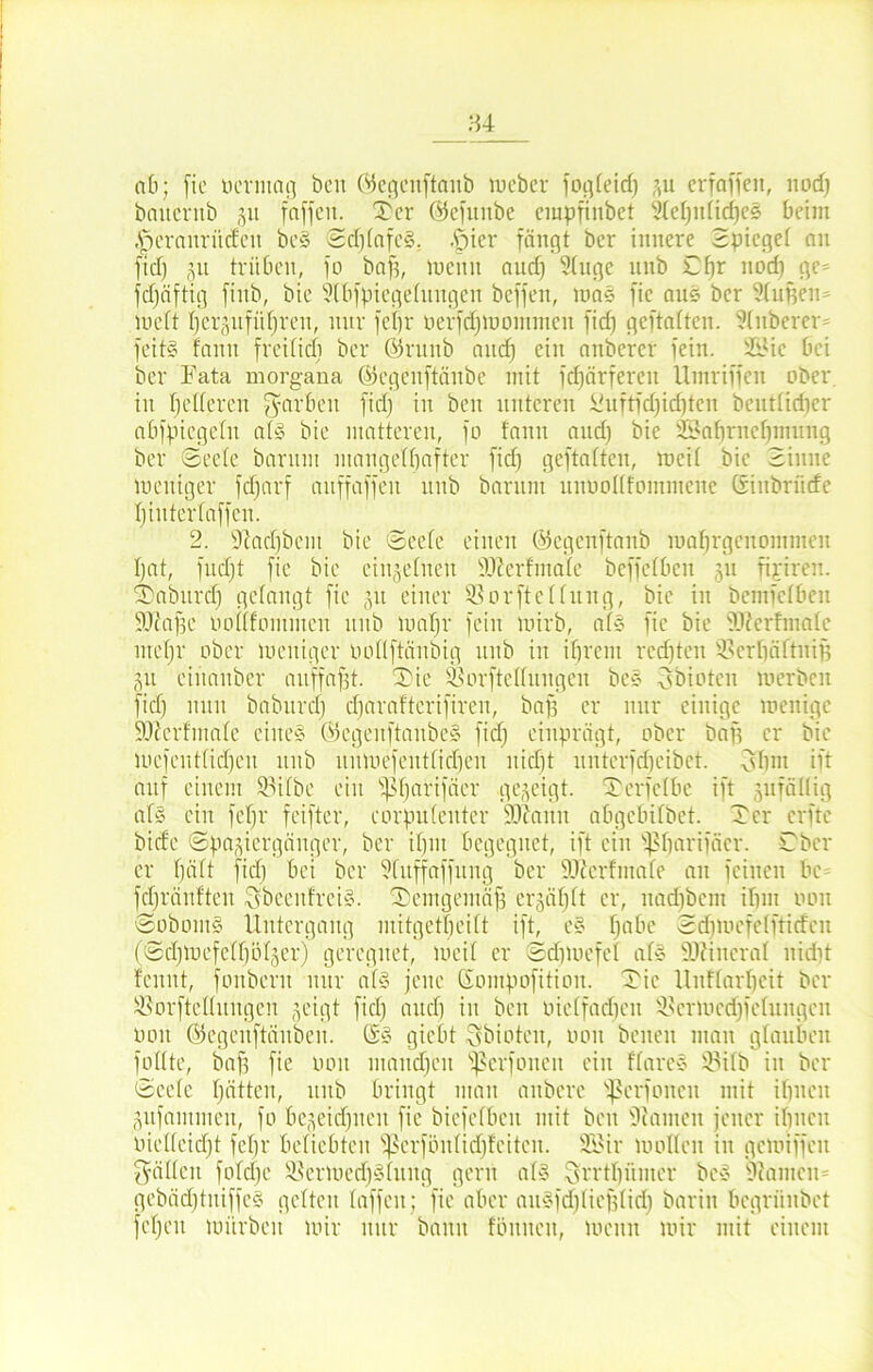 ab; (io oerntag beit (VSegeitftaub meber fogfeid) 31t erraffen, nod) banerub 51t (affen. 2)er ©efunbe cinpftnbet 3Xef;itficf)e§ beim (jfcranrüdett bc§ Sdjlafe§. .f)ier fängt ber innere Spiegel an fid) gu trüben, (0 baft, mcitit and) Singe unb Cfjr nod) ge- fdjäftig finb, bie Slbfpiegeluitgcn beffen, toas fie aus ber Stuften* mcft l)e%ifüf)ren, nur feijr üerfdjmontttten fid) geftattcn. Sluberer feitS faitn freilich ber ©ntnb and) ein attbercr fein. 2Sic bei ber Fata morgana ©egenftäubc mit (cftärferen Umriffen ober in t)eiferen fyarbeu fid) in beit unteren &uftfd)id)ten beutfidier abfpiegeln als bie matteren, fo fanu and) bie SBaftrneftmung ber Seele baritnt mangelhafter fid) geftalteu, tocif bie Sinne mcitiger fdjarf auffaffen unb barnnt unuollfommene CSiitbrücfe biuterfaffen. 2. 9lacf)bent bie Seele einen ©egenftanb roaftrgettontmen l)at, fud)t fie bie einzelnen IFerfinale bcffcfbcn 31t ripren. Taburd) gelangt fie 31t einer SßorfteKung, bie in bemfelbeit SDZafte uoflfomiitcn nub luaftr fein lotrb, als fie bie 9F er finale iitel)!' ober loeuiger oollftänbig unb in ifjrent rcd)teu S>crliältuift 311 etitanber aitffaftt. Tie Sforftelfuitgen beS fsbiotcn luerbcn fid) nun baburcl) cftaraftcrifiren, baft er nur einige menige SO^erfmale eines (SegenftaitbeS fid) einprägt, ober baft er bie mefenffid)en ititb ituluefeittficf)en uidjt unterfdjeibet. fff) 11t ift auf einem Slilbc ein fßftartfäer gezeigt. Terfclbe ift jufältig als ein feijr feifter, corpulenter 9)1 amt abgcbilbet. Ter elfte bicfe Spasiergänger, ber iftin begegnet, ift ein fßftarifäer. Cbcr er ftält fid) bei ber Sluffaffung ber fOZerfmale au feinen bc fd)ränften SbeenfrciS. Temgemäf) ersäftlt er, itad)bem ifim 001t ScboinS Untergang mitgetfteilt ift, eS l)abe Sdiioefctftidcn (Sd)luefell)öl3er) geregnet, ineil er Sdjmcfef als üDHneral nid)t fenut, fonbent nur als jene Gompofitioit. Tic Unflarftcit ber Söorftellnugen 3eigt fiel) and) in ben oielfad)eit 9fcrioed)felungeit 001t ©egenftäitben. QsS giebt Sbioteit, uon beiten man glauben füllte, baft fie 001t mandjeit fßerfoneit ein flareS ®ilb in ber Seele hätten, ititb bringt man aitbere 'perfonen mit üjneit 3ufammen, fo bc3eid)iien fie biefefbeit mit beit Siaineit jener ihnen Pielleid)t feijr beliebten ffferfönfieftfeiten. 9Bir loolfeit in geioiffeit fällen fold)e 9$ermed)Sluitg gern als ^rrtl)itnter beS Siantcn* gebädjtniffeS gelten laffeit; fie aber aitSfdjlieftlid) barin begrünbet fei)eu mürben mir nur bann fönneu, meitn mir mit einem