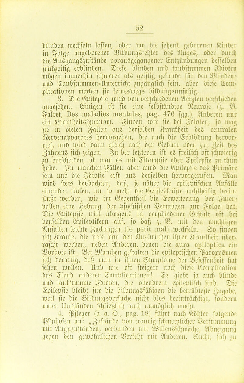 ■'Yl bliitben tuecf)fetn (affen, über mo bie feljenb geborenen Amber in 3'Ofgc angeborener 33ilbiutgsfef)ler bes Ringes, ober burd) bie SlnsgangSjnftcinbe ooraitsgcgangcner ©nt^ünbungeit beffelben fritt)§eitig erblinben. Tiefe bfinben nnb taubftuminen Sbiotcn mögen immerhin fdpuerer at§ geiftig gefnnbe für ben 331iitbeir nnb Xanbftnntmcn=Ünterridjt jugänglid) fein, aber biefc Clom plicationcn machen fie feine§meg§ bilbnttgSunfäfjig. 3. Tie (Spitepfie mirb oon oerfdjiebeiten 9(erjten nerfdjieben angefetjen. Einigen ift fie eine felbftänbige 9ieurofe <%. 33. fyafret, Des maladies mentales, pag. 476 fgg.j, Stnberen nur ein Mraitf'f)eitgjt)mptum. giubeit mir fie bei Sbioten, fo mag fie in nieten Ratten an» berfeCben Aranffjeit bes centralen sJterneuapparate§ Ijernorgetjen, bie and) bie Grblöbuug Ijernor* rief, nnb mirb bann gleid) nad) ber ©ebitrt ober jur 3e^ bce 3af)uen§ fid) geigen. Sn ber (enteren ift e§ frei(id) oft fdimicrig jn entfdjeiben, ob man e» mit ©flampfie ober (Spifepfic ju tbun ()abe. Sn utanefjen f^ätlcn aber mirb bie C£pi(epfie bas primäre fein nnb bie Sbiotie erft an§ berfelbeit (jerüorgerufen. SÜian mirb ftetö beobachten, baff, je näfjer bie cpibcptifcfjen Unfälle einanber rüden, um fo mehr bie ©eiftegfräftc nacfjtpeifig beein= fhtjjt merben, mic im ©egentfjeil bie ©rtneitcrnng ber Sntcr* nadelt eine .pcbnitg ber pft)djifd)en Vermögen ptr g-ofge bat. SDie (Spilcpfie tritt übrigem» in nerfdjiebener ©eftalt oft bei bettfelben CSpiteptiferu auf, fo baff 33. mit ben mndjtigen Ulitfallen (eid)te 3ud)tttgen (le petit mal) medifeln. 2o finbeu fid) Traufe, bie ftet» non ben 9(n»britd)en ihrer M rauf beit über= rafdft merben, neben Slubereu, beiten bie aura epileptica ein 33orbote ift. 33ei ÜOiaudjcu gcftalten bie epileptifdien 33arojbcnnen fid) berartig, baff man itt iljjteu 8t)mptome ber 33efeffenl)eit bat febett modelt. Uttb mie oft fteigert nod) biefc (Jomplication ba§ CSfenb attbcrer ©omplicationen! Ge» giebt ja and) bliitbc nnb tanbftnntmc Sbiotcn, bie obettbrein cpileptifd) fittb. Tic ©pilcpfic bleibt für bie bilbnngSfüfjigeit bie betrübtefte Zugabe, meif fie bie S3ilbitng§ncrfnd)e nicht blo» beeinträchtigt, foitbent unter llinftäitben fdjliefjlid) and) nnmöglid) madit. 4. Pfleger (a. a. 0., pag. 18) führt nad) Möhler fofgenbe s$ft)tf)ofcn an: „3uftäitbc non tranrig-frf)iner^lirf)cr 33erftimntnitg mit 3lngft(ptftäitben, nerbnnben mit SBidcnSfdfmädie, Abneigung gegen beit gemöl)itlid)en 33erfel)r mit Ruberen, 3ndit, fid) pt