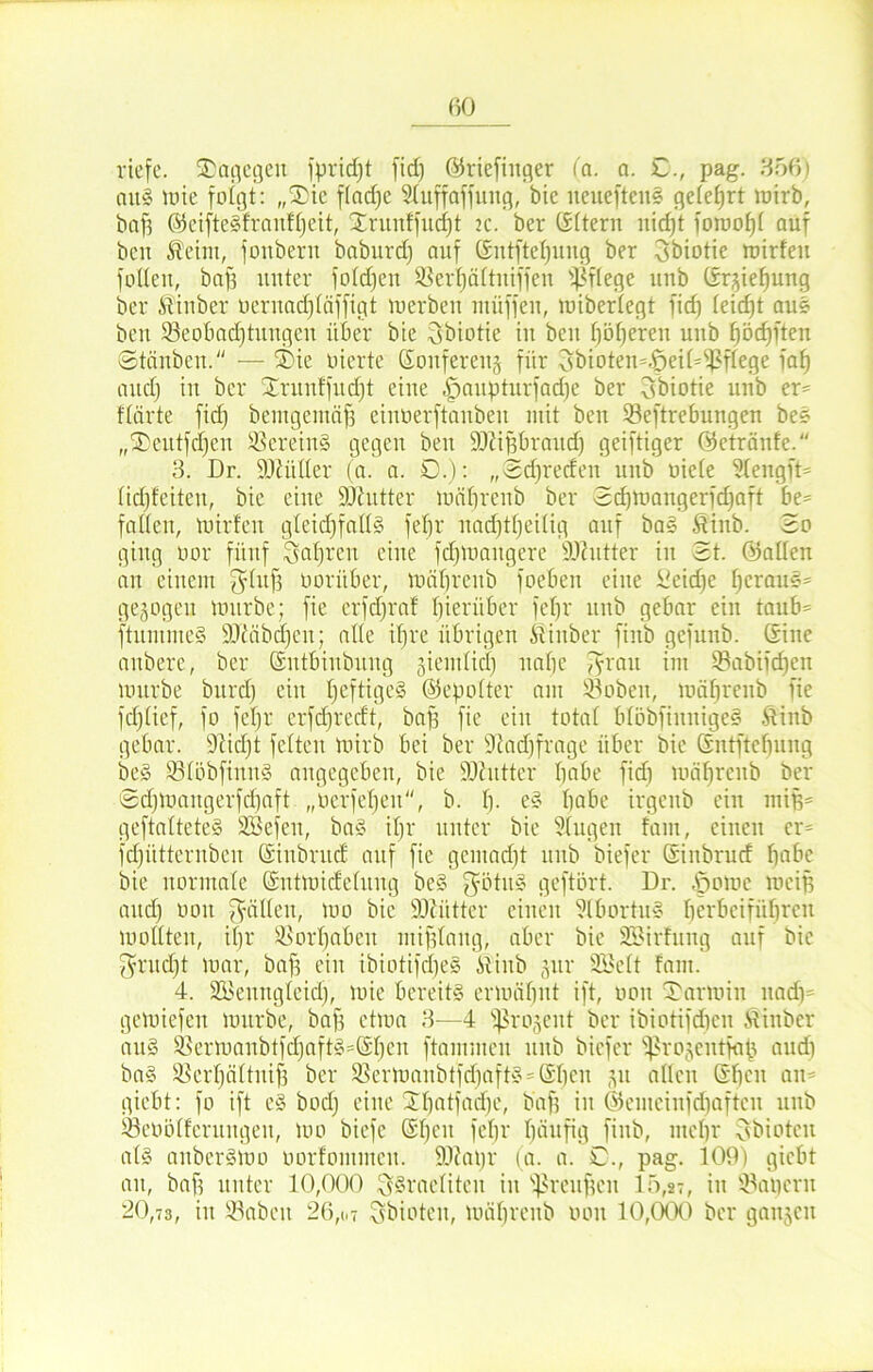 riefe, dagegen fpridjt fid) ©riefiitger (a. a. £., pag. 356) au! mie folgt: „Sie ftadfc Stuffaffuug, bic ueuefteit! getetjrt mirb, baf? ©eifte!franft)eit, Xrunffuci)t 2c. ber CSftern nid)t foraof)f auf bcu Seim, fottberu baburd) auf Gsutftefyuug ber 3biotie mirfeu füllen, bafs unter fotdfen Skrfjättniffen pflege unb Srjiehung ber Sin ber oernad)täffigt tuerben müff'eit, mibertegt fid) teidjt au! ben Beobachtungen über bie 3biotie in bcu höheren unb fjödpten Stäuben. — Sie üierte Sonferettj für 3bioten=.£>eiDfßftege fat) and) in ber Srunffudft eine |>aupturfad)e ber obiotie unb er* ftärte fid) bemgemäf? eiuöerftanben mit ben Beftrebungen be! „Seutfd)en herein! gegen beit Sftißbraud) geiftiger ©etränfe. 3. Dr. SDiüüer (a. a. £.): „Sdjreden unb niete Stengft* tidjfciteu, bie eine Söfutter mäbrcnb ber Sdpnangerfdjaft be* fattcn, iuirfen gteidjfatt! fefjr nad)tt)ei(ig auf ba! Sinb. So ging nor fünf Sauren eine fdpoangere fOOitter in St. Satten an einem f^htfi noriiber, mähreitb foeben eine ifeidje heran!* gezogen mürbe; fie erfdjraf hierüber fefjr unb gebar ein tanb= ftitmme! 9ftäbdjen; alte ihre übrigen Sinber finb gefunb. Sine anbere, ber Sntbiubung §iemtid) nabe fyrau im Babifd)cn mürbe burd) ein heftige! ©epotter am Bobeit, mähreitb fie fdjtief, fo fct)r erfd)redt, baf) fie ein total btöbfiunige! Sinb gebar. Üiidjt fetten mirb bei ber Sftadffrage über bie Sntftcbung be! Btöbfinn! angegeben, bie ÜOhittcr habe fid) mät)rcnb ber Sd)maugerfd)aft „uerfet)en, b. t). e! habe irgenb ein mijj* geftattete! SBefeu, ba! it)r unter bie Stugen fam, einen er* fdpitternben Sinbrud auf fie gcmad)t unb biefcr Siubrud höbe bie normate Sntmidetuug be! fyötu! geftört. Dr. Aromc mein and) uoit gälten, mo bie föciitter einen ftbortu! herbeiführcn mottten, it)r Vorhaben mifjlaug, aber bie SBirfung auf bic $rud)t mar, baf3 ein ibiotifd)e! Shtb gur SBett fam. 4. SBenngteid), mie bereit! ermähnt ift, non Sarmin nad)= gemiefeu mürbe, bafi etma 3—4 fjkojent ber ibiotifdjen Siitbcr an! Bermanbtfd)aft!*Shen ftammen unb biefcr ^rojeutfap and) ba! Berhättnif) ber Bermanbtfdfaft! St)cn 31t alten Shcit an* giebt: fo ift c! bod) eine Stjatfadfe, baf) in ©emcinfdjaftcn unb Beootfcruitgen, mo bicfe St)cu fehr häufig finb, mehr Obiotcit at! anber!mo oorfommett. Süttapr (a. a. £., pag. 109) giebt an, baf) unter 10,000 ^!raetiten in Breuffen 15,2-, in kapern 20,73, in Babcit 26,1,7 Sbioten, mähreitb oou 10,000 ber gaitjen