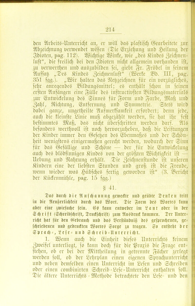 beit 3(rheits4tnterrid)t an, er mit! bas plaftifd) (gearbeitete *ur Slbseidjnung uerluenbet tuiffeit (®ic CSrgiefjung unb .fteilnug ber Sbioten, pag. 112). Sffiicßtige 2Btitfe, tuie „bes .fiinbes .ßeidjiten- luft, bie freilid) bet beit Sbioten itidjt allgemein öorfjanben ift, gtt uennertljeit tittb au§§ubilben fei, gieht Jr. ifyröhel itt feinem ^luffaß „®e§ Stinbeg ^eidfitenliift (9Bei*fe 33b. III. pag. 351 fgg.). „2öir galten ba§ fftebäeidjnen für ein uor^üglichcs, fefjr anregenbeS 33ilbung§mittel; cs enthält fdjon in feinen erfteit Slitfättgen eine ^ülie be§ inftructiöften 33ilbungsmatcrials ^ur Entluicfelung be§ ©iituc§ für fyorm unb fyarbe, 'EOJafs unb $af)l, fRidjtmtg, Entfernung unb ©putmetrie. 2tct§ mirb babei gattje, uitgetljeilte Slufmerffantfeit erforbert: beim jebe, and) bie fleiitfte Sittie muß abgegäf^It tuerben, fte bat ihr feft beftimmtes SDtaß, bas nicht überfdjritten tuerben barf. ?lls befottberä luertf)t>oll ift nodf f)er*norlthebe11, baff bie Sciftuitgcn ber ftiuber immer beit ©efepeit be§ Ebenmaße^ unb ber Sd)ön= heit Jueitigfteitg einigermaßen gerecht tuerben, tuuburd) ber ©itttt für ba§ ©efällige unb @d)üite -— ber ,fiir bie Entluicfelung and) be§ blbbfinnigeit Sittbe§ non ber größten Söidftigfeit ift — Ueluntg unb Sftafjruitg erhält. ®ie .ßcidjueuftunbe ift nuferen ^iitbcrn eine ber (iehften ©tuubeu unb groß ift bie iyreube, tuemt tuieber tuas ,fp übfeh es fertig getuorben ift (3. 33erid)t ber ilüdeumühle, pag. 15 fgg.) § 41. 2>aS btirri) bie itfdj tutnitfl fletuerfte unb gciilitc Teilten tritt in bie ?tcn|)crlid)fcit bnrrt) bns SBort. Tic Jvornt bes St'ortcs fnnn aber eine puiefndjc fein. ©3 fnnn entweber int a n t ober in ber edjrift (©dtrcilifdirift, Trndfdirift) junt 'KnSbrntf fotnnten. Ter Unter* ridjt ltnt fiir ben Welmtnd) nnb bas SPerftänbnijj bes (tefttrodtenen, fle* ftfjricücncit nnb flebrnrftett Portes Sorflc jn traflen. 3o entftebt ber <3 p r a d) *, S c f c = tt n b 5 di r c i l) = 11 n t e r r i di t. 1. Söenit and) bie Einheit biefes Unterrichts feinem ^tueifel unterliegt, fu fatttt bod) für bie fßrajeis bie fyragc ent* fteheu, uh er hei ber ÜKittheilnng in getrennte fyädter verlegt tuerben full, uh ber Lehrplan einen eigenen Sprachunterricht unb ueheit bentfelhcn einen Uuterridjt int Sefen unb (Schreiben über einen cumhinirten Schreib i2efe = Unterricht enthalten full. 3>ie ältere Unterrichts $D?ctfjobc hetraditete ben I'efe unb ben