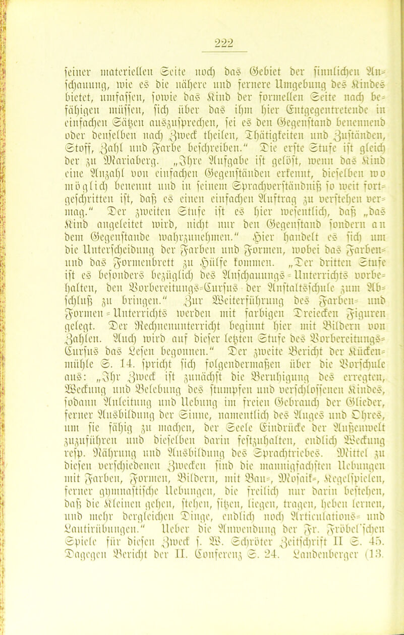 feiner materiellen Seite itod) bas ©ebiet ber fiuntidicu Stil- fdjattung, mie e§ bie nähere unb fernere Umgebung bes .Stinbes bietet, itutfaffeit, fomie ba§ itinb ber formellen Seite uadj be* fähigen müffeit, fid) über ba§ if)iu hier Gntgegentretenbe in einfachen Seiten au§äufprcdjen, fei e§ beit ©egeuftanb benennenb ober beitfefbeit nad) $med (beiten, Sbätigfciten unb .ßuftänben, Stoff, ^af)I unb $arbe betreiben. Tie elfte Stufe ift gteid) ber ju SÜfariaberg. „31)re Aufgabe ift getöft, menn bas .Stinb eine Stnjatft oon einfachen ©egenfteinben erfenut, biefetben roo mögtidj benennt unb in feinem Spradjoerftänbitif) fo lucit fort* gekritten ift, baf] c§ einen einfachen Stuftrag ju nerfteben ocr= mag. Ter jmeiten Stufe ift e§ fjicr mcfcnt(id), baf) „bas .ftinb augeleitet mirb, uidjt nur beu ©egeuftanb fonbern au bem ©egeitftanbe maprjuueljmen. £jier baubett es fid) um bie Uuterfdjeibung ber färben unb formen, mobei bas fyarben* unb ba§ $ormcitbrctt 511 |jütfe tommen. „Ter britten Stufe ift e§ befoubcrS bepgtidj be§ Stnfdjauungä = Unterrichts oorbe* batten, beit Sorbereituug§*Surfu§ ber Slnftattsfd)ute gum 81b* fd)titf3 51t bringen. ^ttr Söeiterfüfjrung bcs fyarben* unb formen = UnterridjtS merbeit mit farbigen Trcicdcn Figuren gelegt. Ter fRedjuenuitterridjt beginnt bicr mit Sfitbcrn oon 3af)ten. S(ttd) loirb auf biefer tefjtcn Stufe bes Sorbcrcitungg* ©urfu§ ba§ Sefett begonnen. Ter jmeite S3crid)t ber ilüdcn* niüffte S. 14. fpridft fid) fofgenberntafjen über bie Sorfdjutc aus: „3br 3 m cd ift gunädjft bie Sendjigung bes erregten, SBeduitg unb Selcbuitg bc§ ftumpfeit unb ocrfdjtoffencn MiitbcS, fobaun Stuteitung unb Hebung im freien ©ebraud) ber ©lieber, ferner 3tu§bitbung ber Sinne, namenttid) bes Stitges unb Cbrc§, um fie fätjig jit ntadfen, ber Seele Siubrüde ber Stnf3cumctt äugufitljreu unb biefetbeu bariit feftjutjalten, eitb(id) SSJcdung refp. SMljntug unb 2CuSbitbung bcs Sprad)triebes. fOiittet ju biefeu oerfdjiebeueu ^medeit fiitb bie mannigfadifteu Hebungen mit färben, gönnen, Stilbern, mit Sau*, SJiofaif*, ,Stcgetfpicten, ferner gijmnaftifdjc Hebungen, bie freitid) nur barin befteben, baf) bie Sl(einen geben, fteben, fipen, liegen, tragen, beben lernen, 1111b incljr bergteidfen Tinge, eubtid) itod) Slrticidation§= 1111b Sautirübnugen. Heber bie Stitmeubuug ber gr. gröbcffdicit Spiele für biefeu ;tmed f. 2B. Scbrüter ;feitfd)rift II S. 4o. Tagcgcn Scridjt ber II. tüouferen^ S. 24. Sanbeubcrger (13.