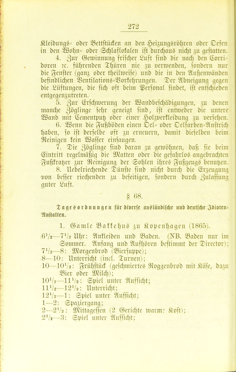 •Kleibititgg* ober Settftücfen an beit ^eijungsrö^ren ober Ceren iit beit Sß3ot)ii= ober <Sd)laf(ofaten ift burd)aus nicf)t p geftatten. 4. 3ur ©erotttituitg frifc^er Suft finb bie itacf) ben C£orri= bereit k. füljrenbeit Xf)üreit nie p oertoeuben, fonbern nur bie fünfter (ganj ober t^eiftoeife) 1111b bie in ben Slupentoänben befittblicf)en ®entilation§=$Borfehrnngen. Ser Abneigung gegen bie Stiftungen, bie firf) oft beim 'perfonat finbet, ift entfcfjieben entgegenptreten. 5. 3nr ©rfdpueruitg ber 2Baitbbefcf)äbigungen, p benen tnand)e Zöglinge fefjr geneigt finb, ift entroeber bie untere SBanb mit ©emeutpufj ober einer pofperfteibung p oerfeben. 6. Söentt bie ^ufjböbeit einen Set= ober De(farben=?lnftrid) I)aben, fo ift berfetbe oft p erneuern, bamit biefetben beim Steinigen feilt SBaffer einfaugen. 7. Sie 3öglittge |jnj, baratt p geniöfjnen, bag fic beim ©intritt regelmäßig bie ÜDtatten ober bie gefahrto* angebrachten fjufjfra^er gur Steinigung ber Sohlen ihres fpthzeugs benunen. 8. Uebefriechenbe Sänfte finb nid)t bitrdi bie (Erzeugung oon beffer riedfenben §u befeitigen, fonbern bitrdi 3ufaiiun9 guter Stift. § 68. 2 tt n c s o r ö n it li n c ii fiir bilicrfc tutSlättöifdtc ltiiö öcutfdic oöiotcm Sluftaltfu. 1. ©autle 93 a f F e h ii § ju Kopenhagen (1865). 672-—7'/2 Uhr: Slnfteiben tiitb 93abett. (NB. 93abcrt nur im Sommer. Slnfattg unb Stufhören beftimmt ber Sirector); 772—8: ÜDZorgettbrob (93icr)tippe); 8—10: Unterricht (ittcl. Suritett); 10—1072: ^rühftiid (gefrf)iitiertel Sioggettbrob mit Keife, bap 93ier ober SJi'ild)); 1072—1172: (Spiel unter Sluffidjt; 1172—1272: Unterrid)t; 1272—1: Spiel unter Stuffidjt; 1— 2: (Spaziergang; 2— 2* ,7 : SJtittageffeu (2 ©eridjte loa ritt: .St oft); 272—3: Spiet unter Sfuffidjt;