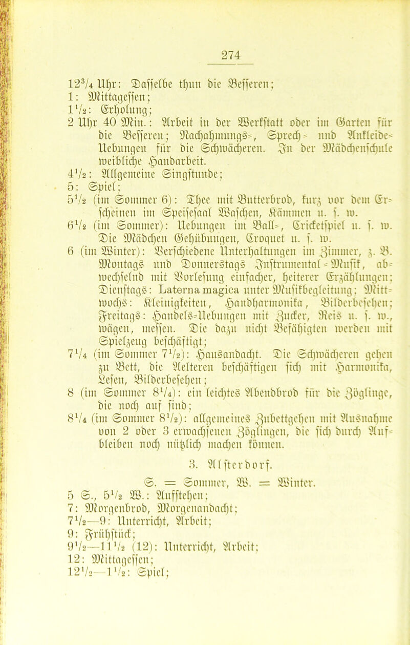 123/4 Uf)r: SDaffelbe tf)uu bic 23effercn; 1: SDttttageffen; IV2: örljoütug; 2 Ubr 40 Tl'm.: Arbeit in bcr SSßerfftatt ober im ©arten für bie SBefferen; üftadfahmungS*, Spred) = nnb 9XnfIeibe= Hebungen für bie Sd)möd)eren. Ssn ber 9)iäbchcnidnde loeiblidje |janborbcit. 4V2: Slttgemeine Singftunbe; 5: «Spiel; 5V2 (im ©ommer 6): SHfee mit S3utterbrob, fnrg oor bcm (xr= fdfeineu im Speifefaal SBafdjen, dämmen u. f. 10. 6V2 (im Sommer): Hebungen im 33atl=, Sridetfpict 11. f. m. £)ie SOMbcfjen ©etjübungen, Sroquet u. f. m. 6 (im üöinter): ®erfd)iebene Unterhaltungen im Zimmer, v 9Jtontag§ nnb SDonnerStagS Snftrumentat = sD?uftf, ab= medjfetnb mit ißorlefuug einfacher, heiterer Stählungen; ©ienftagS: Laterna magica unter SOhififbegteitung: 'DO?itt= mod)§: Meinigfeiten, ^anbharmonifa, SSilberbcfchen; freitags: panbelsHlebuugen mit Zuder, 9?ei§ n. f. m., mögen, meffen. ®ie baju nid)t befähigten merbeu mit Spietgeug befdjäftigt; 7lU (im Sommer 7V2): |jau§anbad)t. £ie Sdjtuädicren gehen 31t 33ctt, bic kletteren befdjäftigen fid) mit parntonifa, £efen, bUbcrbefehcu; 8 (im Sommer 8lU): ein feidjte§ ^tbenbbrob für bic Zöglinge, bie nod) auf finb; 8V4 (im Sommer 8V2): allgemeines Zubettgehen mit Ausnahme 0011 2 ober 3 ermadjfencn Zöglingen, bie fid) burd) Üluf bleiben nod) niitdid) mad)en tonnen. 3. ?lffterborf. S. = Sommer, 2Ö. = SBinter. 5 S., 51/* 3B.: Stufftchen; 7: SDiorgeubrob, SKorgenanbadjt; 7V2—9: Unterricht, Arbeit; 9: grühftiid; 9Vs—11V* (12): Uuterrid)t, Arbeit; 12: SOiittagcffcn; I2V2—IV2: Spiel;