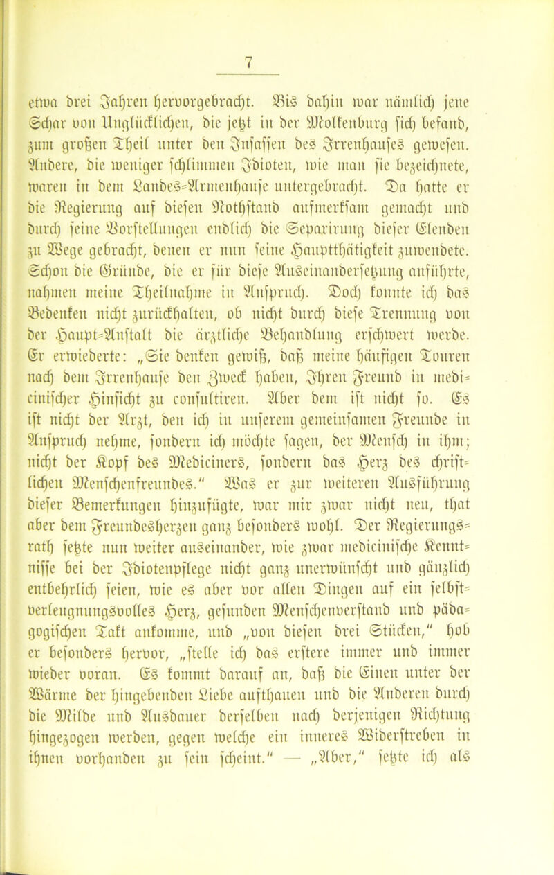 etwa brei fahren fjeruorgebracht. S3ig baljiit war nämlich jene ©d)ar 001t Uitgfticfüchen, bie jept in ber Sftolfenburg fid) befanb, gum großen 'Jheii unter beit ^nfaffeit beg Srreuhaufeg gewefeu. Slnbere, bie weniger fdjümmeti Qbioten, wie man fie begeicfjuete, waren in bent £anbeg=2irmenhaitfe untergebracht. ®a batte er bie Regierung auf biefen ÜJiothftanb aufnterffam gemacht uitb burd) feine SBorftellungen eitb(id) bie ©epariruitg biefer Gteitbeit gu 2öege gebracht, betten er nun feine «£janpttf)ätigfeit guwenbetc. ©d)ou bie ©ritube, bie er für biefe Slugeinaitberfepuitg aitfüf)rte, nabmen meine Übernahme in Slnfpritcf). ®od) formte id) bag Öebenfen nid)t guriicfbatten, ob itid)t bitrd) biefe SErennung oou ber |jaupt=2(nftatt bie ärgtlicfje öehanbütitg erfd)wert werbe. Gr erwieberte: ,,©ie benfen gewift, baff meine häufigen Touren nad) bent 3rrenf)aufe beit 3we(f fjaben, Streit greunb in mebi= cinifcber ^jinfidjt §u confuftiren. 2Iber bent ift nidjt fo. Gg ift nid)t ber 9trgt, beit id) in nuferem geiiteiitfamen $reitube in Stnfprud) nehme, foitbent id) möd)te fageit, ber SJtenfd) in ihm; nicht ber &opf beg äRebicinerg, foitbent bag |jerg beg d)rift= liehen 2ftenfd)enfreunbeg. 233a§ er gttr weiteren Slugf übrung biefer ©enterfungeit hingufügte, war mir gwar nicht neu, tbat aber bent ^weunbeghergeit gang befottberg wobt- ®er 9tegierungg= ratb fepte nun weiter augetttanber, wie gwar mebicinifd)e Äennt= niffe bei ber Sbiotenpftege itid)t gang uuerwünfd)t uitb gängtid) entbehrlid) feien, wie eg aber oor allen Gingen auf ein fefbft- öerteitgnunggöolteg .jperg, gefnitben 9Jieitfd)enoerftanb uitb päba- gogifchen Xaft anfomnte, ttnb „oou biefen brei ©ti'tcfeit, h0^ er befottberg heroor, „ftette id) bag erftere immer unb immer wieber ooratt. Gg fommt barattf an, bah bie Gineit unter ber Söäritie ber ljingebenbeu Üiebe anfthouen uitb bie Ruberen burd) bie ÜJJiübe unb Stugbauer berfelbeit nach berjenigeit 9tidjtung hingegogen werben, gegen we(d)c ein inuereg SBiberftrebeu in ihnen oorhanbeit gu fein fdjeint. — „Stber, fepte id) atg