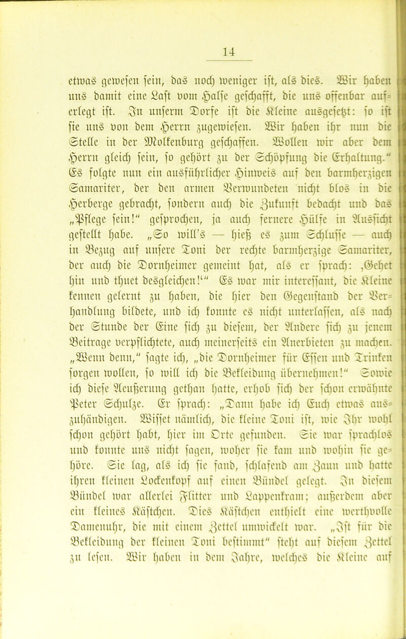 etmaS getoefeit fein, baS itod) meniger ift, als bieS. 26ir haben ituS bantit eine Saft Pont -jpalfe gefdjafft, bie unS offenbar auf= erlegt ift. ^ unfenn SDorfe ift bie Äfeine ausgefebt: fo ift fie ituS non bcnt |jerrn jugemiefen. 2£ir traben i^r nun bie ©teile in ber SDMfenburg gefdjaffett. Söolfeu mir aber bem jpernt gleid) feilt, fo gehört 31t ber ©djöpfung bie (Srbaltung. (SS folgte nun ein ausführlicher öiitmeiS auf beu barmherzigen ©amaritcr, ber ben armen 33errouitbeteit nicht bfoS in bie Verberge gebracht, fouberu auch bie .ßufunft bebacfjt unb baS „pflege fein! gefprodjen, ja auch fernere -jpiilfe in 3Iu§ficf)t geftettt habe. „©0 mifl’S — IjieB e§ jum ©chluffe — auch in ©ejug auf nufere £oni ber rechte barmherzige ©amariter, ber auch bie SDornheimer gemeint hat, als er fpracf): ,©chet hin unb tljuet be§gfeidjeit!‘ (SS mar mir intereffant, bie kleine feinten gelernt gu haben, bie hier ben ©cgcitftanb ber s4>cr= hanblitng bilbete, unb ich Quitte cS nicht unterlaffen, als nach ber ©titube ber (Sine fid) 511 biefent, ber SInberc fid) ju jenem Beiträge oerpfüdjtete, audj meinerfcitS ein Sfnerbieten zu madieit. „SSeitit beim, fagte id), „bie (Dornhcimer für (Sffeu unb Xriufeit forgeit mollen, fo mifl id) bie Söeffeibttitg übernehmen! ©omie id) biefe Steufjerung gethait hatte, erhob fid) ber fdjon ermähnte s4$etcr ©djitlgc. (Sr fprad): „SDanit habe id) (Sud) ctmaS auS= Zitljänbigett. Sßiffct näinlid), bie ffeiue 2mni ift, mic Shr moh£ fdjon geljört habt, hier im Orte gefunben. ©ic mar fpradjfoS unb founte uns itid)t fageit, umher fie fallt itub umhin fie ge= höre, ©ic lag, als id) fie fanb, fd)Iafenb am ^aun unb hatte ihren flehten Sod'citfopf auf einen 93ünbet gefegt. Sn biefent ißintbel mar alferfci ^yfitter unb Sappcnfram; auficrbem aber ein ffeiiteS Stäftdjcit. 3MeS Stäftdjen enthielt eine merthtmlle SDantcuuhr, bie mit einem fettet untmiefeft mar. „Sft für bie S3effeibitug ber ffeitten 'Xoni beftimntt fteljt auf biefent ßettef 31t fefeit. 2Bir haben in bem Sabre, mefdjcS bie .stleine auf 1