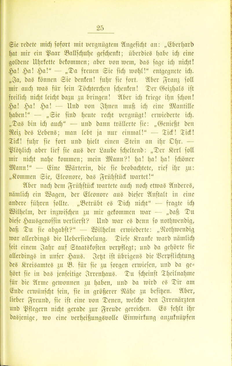 ©ie rcbcte midi fofort mit oerguügtem Slngefidjt an: „Sberharb f)at mir ein üßaar 53aUfd)uhe gefd)enft; iiberbie§ fjabe id) eine golbenc Uhrfette befomnien; aber non mein, ba! jage id) nid)t! Da! |)a! Do! — „SDa freuen ©ie jid) mo|I! entgegnete id). „Sa, ba! fönnen ©ie benfen! fuljr fie fort. Slber $ranj fott mir auch raa! für fein Jöcf)terchen freuten! ÜDer ©eijt)al§ ift freifid) nid)t leid)t baju jn bringen! Slber id) fliege itjn fdjon! Da! Dfl- l>a! — Unb non Seiten mitfi icf) eine ÜNautitte haben! — „©ie finb beute red)t nergnügt! ennieberte id). „J)a! bin id) aud) — unb bann trällerte fie: „©eniefjt bcu Neij be! Sebent; man lebt ja nur einmal! — Jid! Jid! Jid! fuhr fie fort unb fyidt einen ©tein an if)r 01)r. — 'ipiöplid) aber lief fie au! ber ßembe fdjcltenb: „J)er Ä'erl fott mir nid)t nahe tommen; mein SDiann?! h‘i• l)a! ha! fdiöner SNann! — Sine 933ärterin, bie fie beobachtete, rief ihr 51t: „kommen ©ie, Sleouore, ba! $rühftüd märtet! Slber nach bent ^rühftüd martete and) noch etma! Sfttbere!, nämlich ein SEÖageu, ber Sleouore au! biefer Nuftalt in eine anbere führen follte. „betrübt e! J5itf) nid)t“ — fragte id) 2öilf)e(m, ber in^mifcheu ju mir gefommen mar — „bah biefe Dau!genoffin nerlierft? Unb mar c! beim fo nothmenbig, bah Ju fie abgabft? — 5Bilf)elm ermieberte: „Nothmenbig mar allerbiug! bie lleberfiebcluug. ®iefe ftranfe marb liämlid) feit einem Sohr auf ©taatüoften oerpflegt; unb ba gehörte fie allerbing! in unfer DQUg- Sept ift übrigen! bie Verpflichtung be! &rei!amte! ju 53. für fie ju forgeu ermiefen, unb ba ge- hört fie in ba! jenfeitige Srrenl)au!. J)u fd)eiuft Jhcilnahme für bie 5(rmc gemonnen ju hoben, unb ba mirb e! J)ir am Snbe ermünfeht fein, fie in gröberer Nähe ju befipen. Slber, lieber fjreunb, fie ift eine non J)enen, meld)c bcu Sn'cuär^ten unb Pflegern nicht gerabc jur $reube gereichen. S! fehlt ihr ba!jenige, mo eine oerheihung!notte Sinmirtung anjufnüpfen