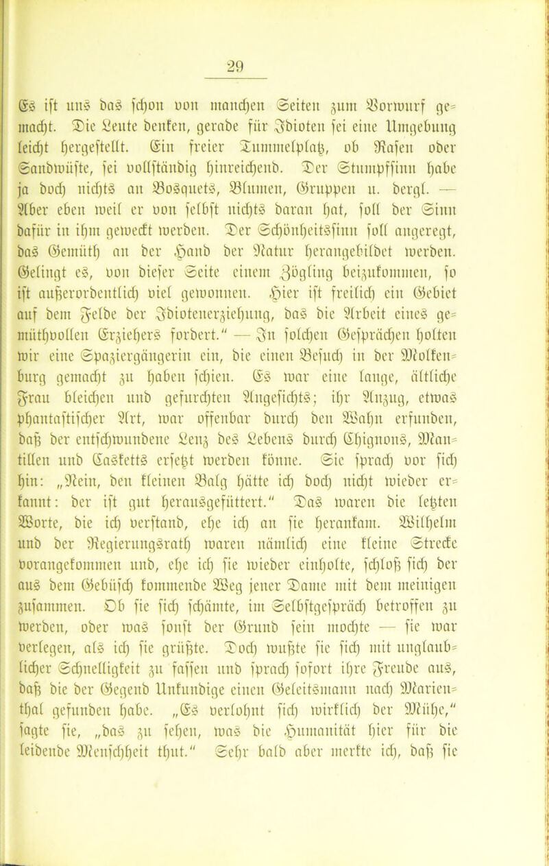 ©S ift uns baS fd)oit oon mandpen Seiten 311m Sßormnrf ge= macpt. SDie teilte bcnfen, gerate für Sbioten fei eine Umgebung feidjt fjergefteüt. ©in freier 2Enmmetptap, ob ÜZafen ober Sanbmüfte, fei oottftänbig pinreicpenb. SD er Stnmpffinn habe ja bod) nicptS an 93oSquetS, SBtumen, ©nippen u. bergt. — Slber eben loeit er oon fetbft nicptS baran bat, fotl ber Sinn bafiir in ipm geioecft merben. Ser ScpönpeitSfinn fotl angeregt, baS ©emiitp an ber |janb ber Statur t)erangebitbet merben. ©etingt eS, oon biefer Seite einem 3&gting beijufomnten, fo ift auperorbenttid) riet geioonneu. ,£)ier ift freitid) ein ©ebiet auf bein J-ctbe ber Sbiotener3iepuug, baS bie Strbeit eines ge- mütpüotten ©i^ieperS forbert.—Sn fotcpeit ©efprädjen potteu mir eine Spajiergängerin ein, bie einen 23cfitd) in ber SDMfen* burg gemacpt 311 paben fcpien. ©S mar eine tauge, ältticpe fyrau bteidjcn unb gefurdjtcu SlngeficptS; ipr Stnjug, ctmaS ppantaftifcper 5trt, mar offenbar bitrd) ben Söapn erfunben, bap ber entfcpmuitbene itenj beS SebenS burcf) ©pignoitS, 9JZan= tilten unb ©aSfettS erfept merben fönne. Sie fprad) oor fid) pin: „9?ein, ben Meinen S3atg pätte icp bod) uicpt mieber er= bannt: ber ift gut perauSgefüttert. SaS maren bie tepten SEBorte, bie icp oerftanb, epe icp an fie peranfam. SBitpetm unb ber SZegierungSratp maren nämtidp eine Meine Streife Oorangefommen unb, epe icp fie mieber einpotte, fcplop fid) ber au§ bem ©ebiifcp fommenbe 2Beg jener Same mit bem meinigeu jufantmen. Ob fie fiep fcpämte, im ©etbftgefprädj betroffen 311 merben, ober maS fonft ber ©runb fein mod)te — fie mar oertegen, atS id) fie griipte. Sod) mupte fie fid) mit ungtaub* tieper Scpnettigfeit 311 faffeu unb fprad) fofort ipre ^reube aus, bap bie ber ©egenb Unfunbige einen ©eteitSmann nad) SOiarien* tpat gefunbeu pabc. ,,©S oertopnt fiep mirf(id) ber 9Jiiipe, fagte fie, „baS 311 fepen, maS bie Humanität picr für bie teibeube SJfenfcppeit tput. Sepr batb aber merfte id), bap fie