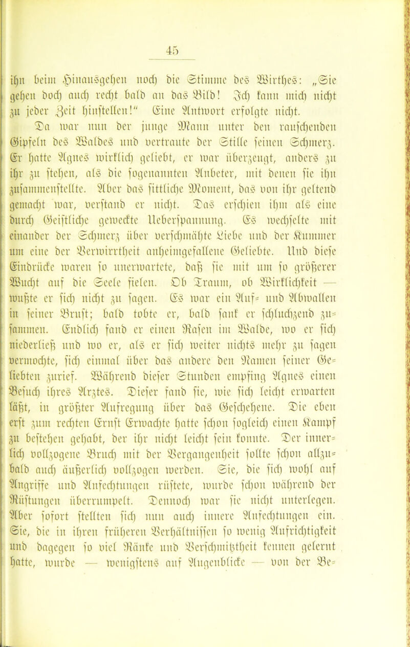 t()it beim |)iuanSgeben nod) bie Stimme be§ 28irtl)eS: „Sie gefeit bod) and) red)t halb an bas Vilb! 3d) famt midi nid)t git jeber ,3eit hinftellen! ©ine Antmort erfolgte nidjt. 'Sa mar nun ber junge Wann unter beit raufcfjeitbeit (Sipfelit beS 3BalbeS mtb ocrtrante ber Stifte feinen Sdjmerg. ©r fjatte Agnes mirflid) geliebt, er mar überzeugt, aitberS 51t if)r 311 ftefjen, als bie fogenannten Anbeter, mit beiten fie if)tt gufaminenftelltc. Aber bas fittlidjc Woment, bas non if)r gettenb gemadjt mar, oerftanb er nidjt. Sas erfdjien itjin als eine bnrd) Gicift(id)e gemedtc Ueberfpanitung. ©S medifctte mit einanber ber Sdjmerg über ocrfd)mät)tc üiebe nnb ber Stummer um eine ber ißermirrtfjeit anl)eiiitgefalleue ©eliebte. Hub biefe ©inbriidc maren fo nnermartete, baff fie mit um fo größerer 2Bud)t auf bie Seete fielen. 0b Sraitm, ob 2Birftid)feit mußte er fidj nidjt 511 fagen. ©S mar ein Auf* nnb Abmallen in feiner Söruft; batb tobte er, halb fanf er fdjlnchgenb gu* fantmen. ©nbtid) fanb er einen Grafen int SBalbe, um er fid) nieberließ nnb mo er, ats er fid) meiter nid)tS mel)r gu fagen nermod)te, fid) einutaf über baS anbere beit Konten feiner ©e* fiebten gurief. SBä^reitb biefer Stnnbcn empfing AgiteS einen Vefud) ifjreS ArgteS. tiefer fanb fie, mie fid) teicfjt ermarten faßt, in größter Aufregung über baS ©efd)ef)ene. SDie eben erft gum rechten ©ruft ©rmad)tc batte fd)on fogteid) einen Stampf gu befteben gehabt, ber ihr nid)t teid)t fein fonute. ®er inner* lief) tmllgogene Vrud) mit ber Vergangenheit füllte fd)oit allgu* halb and) äujjerlidj oodgogen merben. Sie, bie fid) mof)l auf Angriffe nnb Anfechtungen rüftete, mürbe fd)on mährenb ber Lüftungen überrumpelt. Xenitod) mar fie nicht unterlegen. Aber fofort ftelltcn fid) nun and) innere Anfechtungen ein. <Sie, bie in ihren früheren Verijältniffeit fo menig Aufrichtigfeit uitb bagegeit fo oiel 9tänfe nnb Verfdpititjtbeit feinten gelernt f)fltte, mürbe — menigfteitS auf Augenblicfe — 001t ber 23e=