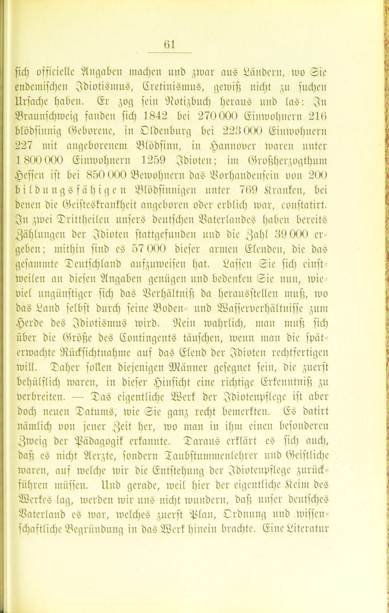 fid) üfficielle Eingaben machen unb jmar aus Säubern, um ©ie enbentifdjen SbiotiSmitS, SretiuismuS, gemiff nid)t jit fudjeit Urfadfc haben. St 50g fein fftotisbnd) fjermtg unb taS: Su Srauitfdfmeig fanben fid) 1842 bei 270000 Siumobnent 216 blöbfimtig ©eboreue, iit Dtbenburg bei 223000 Simuobitent 227 mit angeborenem Slöbfimt, iit .öanuooer mären unter 1800 000 Sinmol)iiern 1259 Sbioteu; im ©ro^erjogt^uin Reffen ift bei 850 000 93emol)ueru ba§ SSor^anbenfeiit non 200 b i l b lt n g S f ä h i g e n 93löbfiunigeit unter 769 Traufen, bei benen bie ©eifteSfranfheit angeboren ober erblid) mar, eonftatirt. Sn jmei ®rittf)eüen unferS beittfd)en $Baterlaube§ haben bereite Zahlungen ber Sbioteit ftattgefunbeu nnb bie 3afjf 39 000 er= geben; mithin finb eS 57 000 biefer armen Sleuben, bie bas gefammtc ®eutfcf)tanb aufjumeifeu hat. Waffen ©ie fid) eiuft mciten an biefen Angaben genügen unb bebenfeu ©ie nun, mie- tuet ungiinftiger fid) baS SBer^äftni^ ba bei'auSfteüen muff, mo baS Saitb fetbft burd) feine 23obeu= unb SBafferoerljältuiffe gum |jerbe beS SbiotiSmuS mirb. üßeiit mahrtid), mau muff fid) über bie ©röffe beS SontingentS täufdjen, meitn man bie fpäO ermatte fRücffid)titahme auf baS Slenb ber Sbioteu red)tfertigen mill. '©afjer füllen biefentgen Sftänner gefegnet fein, bie guerft behiUftid) mareu, in biefer -ßinfidjt eine rid)tige Srfeuutniff ju oerbreiten. — £aS eigentliche SBcrf ber Sbiotenpflege ift aber bod) neuen Datums, mie ©ie gang recht bemerften. Sy batirt nämlich 11011 )euer 3eit he0 100 utan in ihm einen befoitberen 3meig ber fJSäbagogif erfannte. XarauS erflärt es fid) and), bap eS nidjt Stergte, fonbern Xaubftummeutehrer unb ©eiftlidfe maren, auf meldje mir bie Sntftel)ung ber Sbiotenpflege guriief= führen müffen. Unb gerabe, meil hier ber eigentliche .S4eint beS SßerfeS lag, merbett mir uns nicht mitubern, baff nufer beutfcfjeä ©atertanb eS mar, meld)e§ giterft ililait, Crbmutg unb miffen= fdjaftlid)e SBegrihtbung in ba§ SEBerf hinein brachte. Sine Literatur