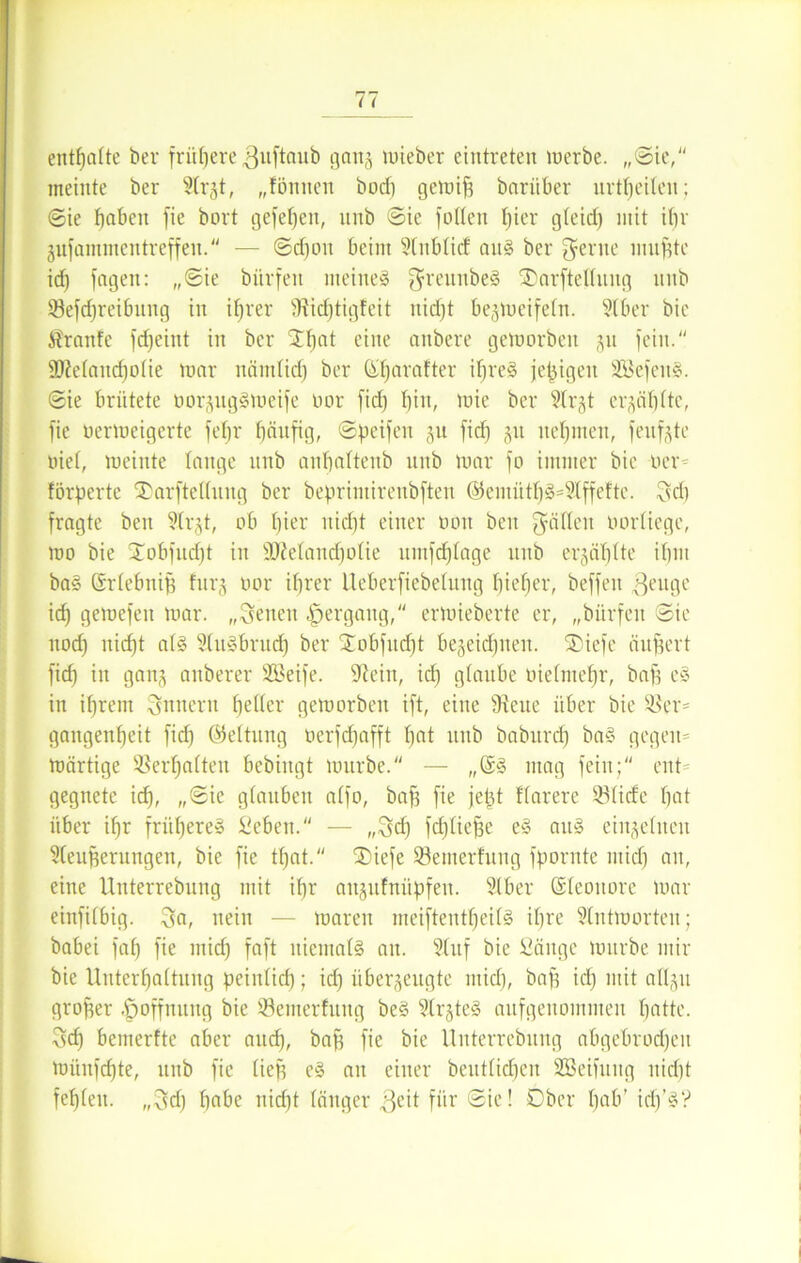 enthalte ber frühere ^uftaub gang wieber eintreten werbe. „Sie, meinte ber 9(r§t, „fönnen bod) gewifj bariiber urteilen; ©ie fjnben fie bort gefel)en, unb ©ie füllen liier gleid) mit ihr jnfantmentreffen. — ©d)oit beim 91nblitf aus ber gerne nutfite id) fagen: „(Sie bitrfen meines greunbeS SDarftellnng mtb Verreibung in ihrer SRidjtigfeit nidjt bezweifeln. Slber bie $ranfc fdjeint in ber Streit eine onbere geworben 511 fein. SMattdjolie war nämlid) ber ßljarafter il)reS jefügen SBefeuS. ©ie brütete oorjugSWeife oor fid) bin, wie ber 2lr§t erzählte, fie uerweigerte fetjr bänfig, ©peifen zu fid) zu nehmen, fenfzte oiel, weinte lange unb anbaltenb unb War fo immer bie Der- förderte Tarftellung ber beprintirenbften ©entüthSs2lffeftc. gd) fragte ben ?(rzt, ob l)iei' nid)t einer üön beit gälten oorliege, wo bie Xobfudjt in SMandjolie umfd)lage unb erzählte ihm baS ßrlebnifj furz bor ihrer Ueberfiebelung bieher, beffett $euge id) gewefen war. „gelten Hergang, erWieberte er, „bürfen ©ie uod) nicf)t als SluSbrudj ber Xobfudjt bezeidjnen. SDiefe äußert fief) in ganz anberer Sßeife. ^teiit, id) glaube tuelniefjr, bafi eS in il)rem gnneru heller geworben ift, eine Diene über bie Ver- gangenheit fid) (Steifung oerfd)afft hat itub babitrd) baS gegen- wärtige Verhalten bebingt würbe. — „@S mag fein; ent- gegnete id), „©ie glauben alfo, bafs fie je^t flarere Vlicfe hat über ihr frühere» Sehen. — „geh fdjliefje eS aus einzelnen 9leufjerungen, bie fie tl)at. ®iefe Vemerfung fpornte mid) an, eine Unterrebung mit ihr aitjufitüpfen. Stber ©leottore war einfilbig. ga, nein — waren meiftentljeilS ihre Antworten; babei fah fie mid) faft niemals an. Stuf bie Säuge würbe mir bie Unterhaltung peinlich; id) überzeugte mich, bah id) mit allzu großer Hoffnung bie Vemerfung beS 9(rzteS aufgenommen hatte, geh bemerfte aber aitd), baff fie bie Unterrebung abgebrochen Wüufdjte, unb fie lief) eS au einer beutlichen SBeifuug nicht fehlen, „gd) habe ttid)t länger ,geit für ©ie! Ober hab’ id)’3?