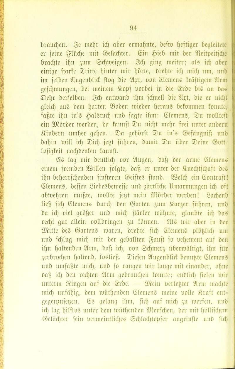 braudfen. Sc lnctir id) aber ermahnte, befto heftiger begleitete er jeine fflüdje mit ©elädfter. Sin -&ieb mit ber 5Reitpeitfdie brachte il)u guw <2djweigen. 3d) ging weiter; als icb aber einige ftarfe Tritte hinter mir f)örtc, brel)te ich mid) um, unb im felben Stugenblicf flog bie 3tjt, oon Siemens fräftigem 3trin gefdjwuitgen, bei meinem Stopf oorbei in bie Srbe bis an baS Detjr berfetben. $d) cutmaub ihm fdfitell bie 3t;rt, bie er nicht glcidj auS bent fjarten s-$oben mieber heraus befommen tonnte, fafste if)it in’S IjatStud) unb fagte ihm: Siemens, Tu motltcft eilt SÜtörber werben, ba fannft Tu nid)t mehr frei unter anbcrit itiubent umher gehen. Ta gehörft Tu in'S ©efäugnib unb bat)iu will icf) Tid) jeitf führen, bamit Tu über Tcinc ©otP tofigfeit nadjbenfcn fannft. SS tag mir beutfid) oor 3(ugen, baff ber arme Siemens einem frentben SBitlen folgte, bah er unter ber Jtnedftfdiaft beS if)it bcherrfchenbeit finfteren ©eifteS ftaitb. 2£cld) ein Son traft! Siemens, beffeu üiebeSbeweife unb gärtlidjc Uiitariitungen ich oft abwehren muhte, wollte jet)t mein ÜDfürbcr werben! Sadjenb lieh fid) Siemens bnrcf) beit ©arten 311111 St arger führen, unb ba idj niel gröber unb mid) ftärfer wähnte, glaubte idi baS red)t gut allein ootlbringcn 31t föititcit. 3l(S wir aber in ber lOcitte beS ©artenS waren, brehte fid) Siemens plöfjlidi um uitb fd)lug mid) mit ber geballten fyaitft fo Del)erneut auf beit itju haltcnbeu Sinn, baf; id), non ednnerg überwältigt, ihn für gerbrochen Ijalteitb, loSlief). Tiefen 3tugenblicf benu^tc Siemens unb umfabte mid), unb fo rangen wir lange mit cinanber, ohne bah >d) beu rechten 3trm gebrandicn tonnte; enblid) fielen wir unterm Gingen auf bie Srbe. - lUieiit 0erlebter 3lrm madite mid) unfähig, beut wütheubeit Siemens meine »olle .Straft ent= gegeugufehen. SS gelang ihm, fid) auf mid) gu werfen, unb ich lag hilflos unter bem wütheubeit ÜOJcnfdjcu, ber mit l)öllifd)cm ©eläd)ter fein oermeiuttid)eS 3el)loditOpfer augrinfte 1111b fid)