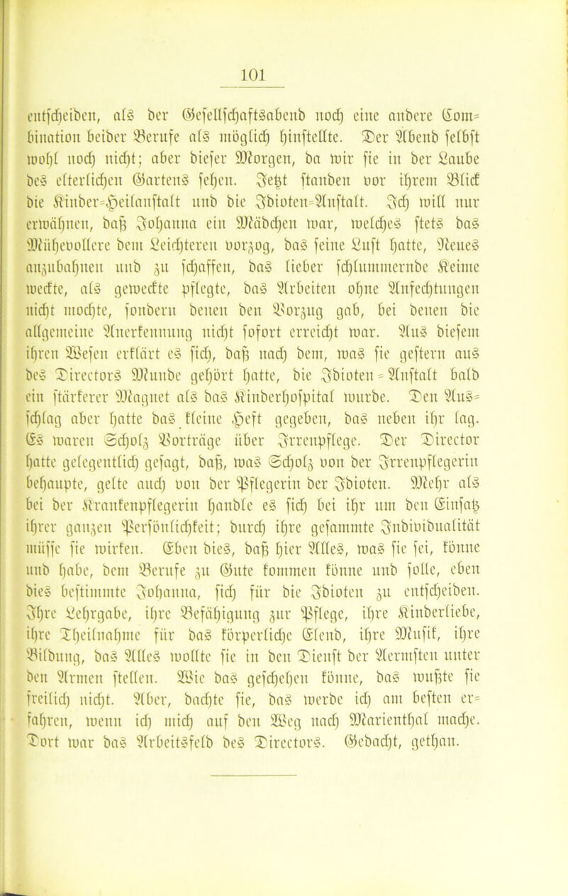 entfdj eiben, alg ber ©efellfdfjaftgabenb nod) eine anbere ©out* bination beiber Berufe alg möglich tjinftellte. Ser Slbenb felbft nmhl nocf) ttid)t; aber biefer SDiorgen, ba mir fie in ber Saube beg elterlichen ©arteng fe^en. Sept ftanben öor ifjrent Blid bie Kinber*|jei(auftalt unb bie 3bioten=2luftalt. Sdj mit! nur ermähnen, baff Johanna ein SJtöbdjen mar, meldheg ftctg bag ÜDfüfjeboUere beut Seichteren üorjog, bag feine Snft hotte, ffteueg anjitbahneit uitb ju fdjaffen, bag lieber fd)tiumnernbe Keime medte, a£g gemecfte pflegte, bag Arbeiten ohne SInfedhtnngen nicht mod)te, fonbern beiten ben Borjug gab, bei beiten bie allgemeine 21nerfennung liidjt fofort erreicht mar. 2tug biefent ihren SGBefen erffärt eg fid), baff itad) bem, mag fie geftern aitg beg Sirectorg SRunbe gehört hotte, bie Sbioten = 21nftalt halb ein ftärferer Üftagnet alg bag Kinberhofpital mürbe. Sen 21ug= fdjlag aber hotte bag Heine |>eft gegeben, bag neben ihr lag. ©g mären ©cf) 0(3 Vorträge über Srrenpflege. Ser Sirector hatte gefegentlid) gefagt, baff, mag ©djolg uon ber ^rrenpflegeriit behaupte, gelte and) non ber Pflegerin ber Sbioten. 9)?ef)r alg bei ber Mraufenpflegerin Ifonble eg fid) bei ihr um beu ©infafj ihrer ganzen ^crfönlidjfeit; burd) ihre gefammte Snbimbualität mitffc fie mirfen. ©ben bieg, baft f)icl' 3tlle§, mag fie fei, fönue uitb höbe, beut Berufe 51t ©ute foinmeit fönue unb falle, eben bieg beftintmtc Csofjouita, fid) für bie ^bioteit ju entfdjeibeit. 3f)re Sehrgabe, ihre Befähigung §ur pflege, ihre Kinberliebe, ihre Sheilnahme für bag förperlidje ©lenb, ihre ÜOhtfif, il)re Bilbung, bag Sllleg mollte fie iit beu Sieitft ber Vlermfteit unter ben Sinnen ftellen. 233ie bag gefdjehen fönue, bag muffte fie freilid) itidjt. 91 ber, bad)te fie, bag merbe icl) am befteu er* fahren, menit id) mid) auf ben 2Seg nach SJttarienthal madje. Sort mar bag Slrbeitgfelb beg Sirectorg. ©ebadjt, gethan.