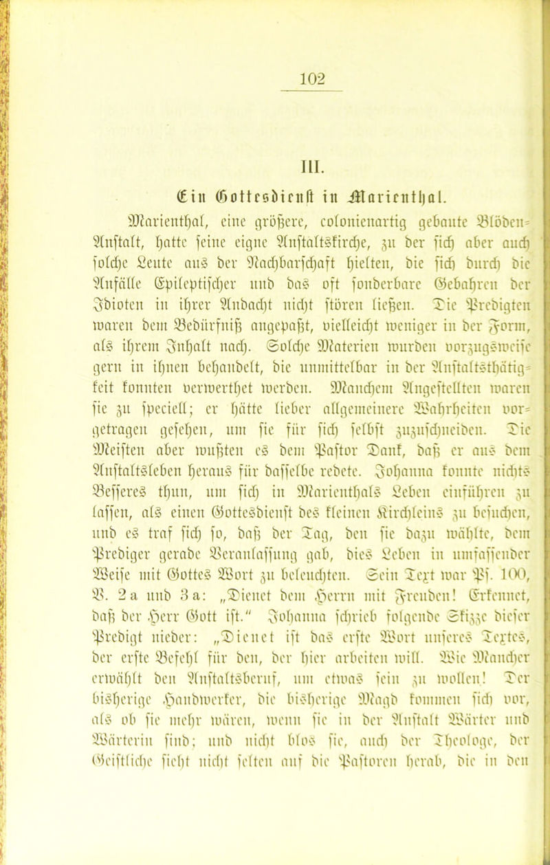 III. (Ein (öottceiiinift in Ütaruntljal. ÜJiarientfjat, eine größere, colonienartig gebaute 33töbcit= Stnftatt, patte feilte eigne 3tnftatt§fird)e, 31t ber fid) aber aud) fotdfe ßeute au§ ber 3iad)barfd)aft fjietten, bie fid) burd) bie ?(nfälte ©piteptifdjer unb ba§ oft foitberbare ©ebatjrcn ber ^bioten in ifjrer 2lubad)t nid)t ftören fielen, Tic ^rebigten loaren beut 33ebürfnif3 angepafft, metteidft weniger in ber fforrn, at§ ifjrent Snfjatt nad). (Solche Materien würben twrgugswcifc gern in ifjnen bepaubett, bie unmittelbar in ber Slnftaftstfjätig* feit fonnteu Oerwertpet werben. üDIaucpcnt SIngeftellten waren fie 31t fpccietl; er pättc lieber allgemeinere SEBaprfjeitcn nor= getragen gefepcit, um fie für fid) fefbft gugufdjneiben. Tic Steiften aber wußten e§ bem fSaftor Tauf, baf) er au* bent 9tnftatt§teben peranS für baffefbe rebetc. Sopanita tonnte niept* 33effere§ tfjun, um fid) in SDiaricntpalS Sehen ciufübrcn 311 taffen, al§ einen ©ottcSbienft be§ freineu ®ird)fein§ 311 bciudpcit, unb e§ traf fid) fo, baf) ber Tag, beit fie bagu wählte, bem ißrebiger gcrabe SSerantaffung gab, bie§ Sehen in umfaffenber Töeife mit ©otte§ SBort 311 befeuchten. Sein Tcpt war f>f. 100, 93. 2a unb 3a: „Ticitct bem .fperrit mit ffreuben! ©rfennet, baf) ber Aferr ©oft ift. Sopaitna feprieb folgenbc 5fi))c biefer fßrebigt itieber: „Tic net ift ba§ erfte 2Sort uitfcreS Testes, ber erfte 33 cf elf für beit, ber hier arbeiten will. 31'ic au dier erwäfjtt beit 9tnftatt3bcruf, um ctwa§ fein 311 wollen! Ter bisherige .fpaitbwcrfer, bie bisherige fölagb foniinen fid) oor, at§ ob fie mehr wären, wenn fie in ber 3lnftatt SBärtcr unb SSärteriit fiitb; unb nidjt blo$ fie, and) ber Theologe, ber ©eifttid)e fiept nicht fetten auf bie flaftoren herab, bie in beit