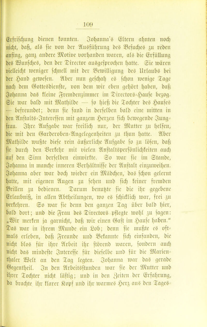 ©rfrifcfjung bienen fonnten. ^oljannn^ ©Item ahnten nod) uid)t, baff, all fie bott ber Aulfitbruitg bei 53efitd)e! 311 rebeit anfing, ganj anbevc Üßotiüe uorl^inbeit mareit, all bie Erfüllung bei S33nnfrf)el, ben ber Stirector anlgefprodfeu l)atte. Sie märeit inelleicfjt weniger fdfitell mit ber 53emilliguitg bei Urlaub! bei ber .fpanb gemefen. Aber nun gefdjal) el fdjoit menige Stage nad) bem ©ottelbienfte, non beni mir eben gehört traben, bafs Sof)aitita bal flehte ^rembenjintmer im Stirector!=<£)aufe bejog. Sie mar halb mit ÜDktbilbe — fo Ijieff bie Jodfter bei |)aufe! — befreuitbet; benu fie faitb in berfelbeu halb eine mitten in beit Anftaltl^ntereffen mit ganzem ^jerjeit fid) bemegeitbe 3uug= frau. 3brc Aufgabe mar freilich nur, ber SOlutter 311 helfen, bie mit ben <55arberoben=9Xiigclcgeul)citen 311 tl)itn batte. Aber 9Jlatl)ilbe muffte biefe rein äitjferlidje Aufgabe fo 31t löfeit, baf; fie burd) ben ißerfeljr mit uielen A n ft a 111 p e r f ö it 1 idjfeiten and) auf ben Sinn berfelbeu einmirfte. So mar fie im Staube, Sobanita in tnandfc inneren ^erbältuiffc ber Anftalt ein3itmeiben. Sobamta aber mar bod) mieber eilt SAäbdfeit, bal fdfoit gelernt batte, mit eigenen klugen 31t feljeit ttttb fid) feiner frembeit drillen 31t bebieiteu. Stamm beimpfe fie bie iljr gegebene ©rlaitbitiff, in allen Abteilungen, mo el fd)icflid) mar, frei 31t oerfebrett. So mar fie benn beit gait3ett Jag über halb hier, halb bort; unb bie $rau bei Jirector! pflegte mof)l 311 fageit: „3Bir merfen ja garnidft, baff mir einen ©aft int fpaufe haben. Stal mar in ihrem 9Jhtnbc eilt £ob; benu fie muffte el oft= ntall erleben, baff $reunbe unb 93efanute fid) eiitfaubeit, bie nicht blol für ihre Arbeit i()r ftörenb mareit, foitbern and) itid)t bal minbefte ^ntereffe für biefelbe ttttb für bie DJiaricm tbaler SBelt au bett Jag legten, ^bannet mar bal gerabe ©egeittbeil. ben Arbeitlftunbcu mar fie ber SOhitter unb ihrer Jodfter itidft läftig; unb in ben feiten ber Erfahrung, ba bradjte ihr flarer Stopf unb ihr marmel .tiei'3 attl beit Jage!