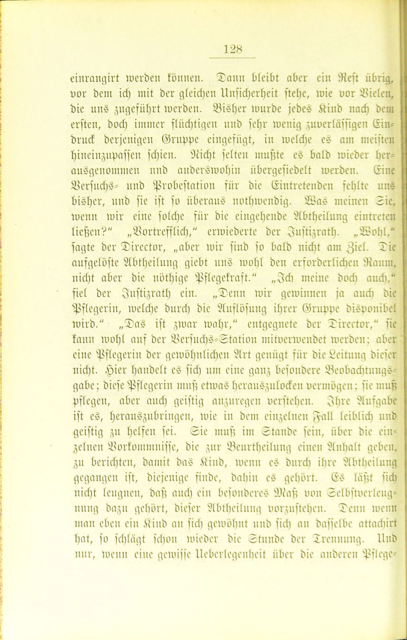 eiitrangirt luerben fönnen. Tann bleibt aber ein 9ieft übrig, tmr beut idj mit ber gleichen llnj’id)erf)eit ftel)e, mie ttor fielen, bie un§ äitgefüfjrt merbett. 93isf)er mürbe jebes ftiitb nacf) bem erftcn, bod) immer flüchtigen mtb fehl' menig zuoerläffigen ©n= brnd berjenigen ©nippe eingefügt, in meldje es am meinen hineinzupaffen fdjieit. 9iid)t fetten muffte es batb mieber her= ausgenommen nttb aitbersmohin iibergefiebelt merbeit. (fine 9krfud)3= nnb ^robeftation für bie Gintretenben fetitte uns bisher, nnb fie ift fo überaus uothmenbig. 2£as meinen Sic, meun mir eine fotdje für bie eingefjenbe 91btbeitung eintretcu liehen? „ißortrefflich, ermieberte ber Suftijratf). „ fagte ber Tirector, „aber mir finb fo halb nidjt am giel. Tie aufgelöfte 9(btbei(ung giebt uns mof)( beit erforberlidjett fRaum, uid)t aber bie uötljige ^Sflegefraft. „3di meine bod) attdi, fiel ber ^uftijratl) ein. „Tenn mir geminneu ja and) bie Pflegerin, meldje bttref) bie 91itf(öfuitg ihrer ©rappe bispouibel mirb. „Ta§ ift jmar mähr, entgegnete ber Tirector, fie faitn moljl auf ber 58erfutf)S=Station mitoermenbet merbett; aber eine Pflegerin ber gemölfnlidien 91 rt genügt für bie Leitung biefer nicht. .Spier Ijaubclt e§ fid) um eine gang befonbere 93eobad)tuugs= gäbe; biefe Pflegerin muff etmaS berauszulodeit vermögen; fie muff pflegen, aber and) geiftig ait(ptregcn oerfteben. Ohre 91nfgabc ift e§, herau§gitt)ringen, mie in bem einzelnen fyall leiblid) nnb geiftig 51t helfen fei. (Sie muh im Staube fein, über bie ein- zelnen ®orfommitiffe, bie zur 93eurtheilung einen 91nhalt geben, Zit berichten, bantit ba§ föiitb, mcttit cs bnrdi ihre 9(bthei(ung gegangen ift, biejeitige fiitbc, babin cs gehört. Gs lägt fid) nicht leugnen, bah nud) ein befonberes Wag tmit Selbftoerleug* uttitg baztt gehört, biefer 9lbtheitnng imrzuftcbcn. Tenn meint man eben ein Äiub an fid) gemöhnt nnb fid) au baffelbc attadiirt hat, fo fcljlägt fchoit mieber bie Staube ber Trennung. Uitb nur, meitu eine gemiffe Ueberlegeuheit über bie anbereu pflege-