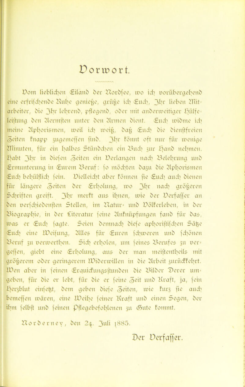 Pom lieblichen Eilanb ber Horbfee, wo id) uorübergebenb eine erfrifcbenbe Hube genieße, grüße id) Eud), 3h1' lieben 211it Arbeiter, bie jbr lebrenb, pflegenb, ober mit anberweitiger Ifülfe leiftuug ben Slermfteu unter ben Sinnen bient. Eud) mibme id) meine Slphortsnten, ineil id) weiß, baß <£ud) bie bienftfreien feiten fuapp jiigemeffen finb. 3hr föunt oft nur für wenige HTinuten, für ein halbes Stünbdjen ein Bud) 5111* Ejaub nehmen. £jabt 3br in biefen feiten ein Perlangen nad) Helehrung nnb «Ermunterung in Eurem Beruf: fo möchten baju bie Slphorismeu «Euch bebiilflicb fein. Pielleid)t aber fönnen fie «Eud) and) bienen für längere feiten ber Erholung, wo 3h1' nad) größeren Schriften greift. 3h*' werft aus ihnen, wie ber Perfaffer an ben ocrfd)iebenften Stellen, im Hatur» unb Pölferleben, in ber Biographie, in ber Literatur feine Slufuüpfuugen fanb für bas, ums er Eud) fagte. Seien bemnad) biefe apboriftifd)en Säße Eud) eine IPeifung, Silles für Euren fd)treten unb fchöueu Beruf 5U oermertben. Sich erholen, um feines Berufes 511 per* geffen, giebt eine Erholung, aus ber mau meifteutl]eils mit größerem ober geringerem IPib er willen in bie SXrbeit jurücPfehrt. IPen aber in feinen Erguicfuugsftuubeu bie Bilber Derer um« geben, für bie er lebt, für bie er feine <§eit nnb Kraft, ja, fein Berjblut einfeßt, beut geben biefe feiten, wie furj fie and) bemeffeu wären, eine iPeiße feiner Kraft unb einen Segen, ber ihm felbft unb feinen Pflegebefohlenen 511 tönte fommt. Horberuey, ben 2^. 3UH fH85. Per Derfaffer.