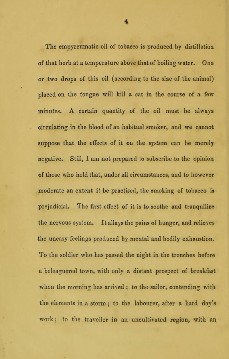 The empyreumatic oil of tobacco is produced by distillation of that herb at a temperature above that of boiling water. One or two drops of this oil (according to the size of the animal) placed on the tongue will kill a cat in the course of a few minutes. A certain quantity of the oil must be always circulating in the blood of an habitual smoker, and we cannot j suppose that the effects of it on the system can be merely negative. Still, I am not prepared to subscribe to the opinion of those who hold that, under all circumstances, and to however moderate an extent it be practised, the smoking of tobacco is prejudicial. The first effect of it is to soothe and tranquilize the nervous system. It allays the pains of hunger, and relieves the uneasy feelings produced by mental and bodily exhaustion. To the soldier who has passed the night in the trenches before a beleaguered town, with only a distant prospect of breakfast when the morning has arrived ; to the sailor, contending with the elements in a storm; to the labourer, after a hard day’s work; to the traveller in an uncultivated region, with an