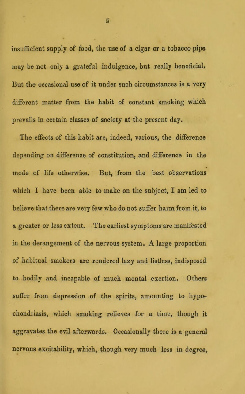 insufficient supply of food, the use of a cigar or a tobacco pipe may be not only a grateful indulgence, but really beneficial. But the occasional use of it under such circumstances is a very different matter from the habit of constant smoking which prevails in certain classes of society at the present day. The effects of this habit are, indeed, various, the difference depending on difference of constitution, and difference in the mode of life otherwise. But, from the best observations which I have been able to make on the subject, I am led to believe that there are very few who do not suffer harm from it, to a greater or less extent. The earliest symptoms are manifested in the derangement of the nervous system. A large proportion of habitual smokers are rendered lazy and listless, indisposed to bodily and incapable of much mental exertion. Others suffer from depression of the spirits, amounting to hypo- chondriasis, which smoking relieves for a time, though it aggravates the evil afterwards. Occasionally there is a general nervous excitability, which, though very much less in degree,