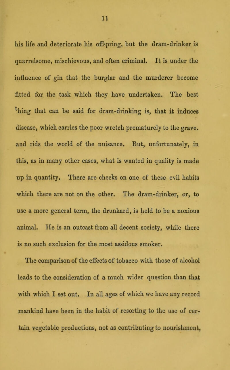 his life and deteriorate his offspring, but the dram-drinker is quarrelsome, mischievous, and often criminal. It is under the influence of gin that the burglar and the murderer become fitted for the task which they have undertaken. The best ^hing that can be said for dram-drinking is, that it induces disease, which carries the poor wretch prematurely to the grave, and rids the world of the nuisance. But, unfortunately, in this, as in many other cases, what is wanted in quality is made up in quantity. There are checks on one of these evil habits which there are not on the other. The dram-drinker, or, to use a more general term, the drunkard, is held to be a noxious animal. He is an outcast from all decent society, while there is no such exclusion for the most assidous smoker. The comparison of the effects of tobacco with those of alcohol leads to the consideration of a much wider question than that with which I set out. In all ages of which we have any record mankind have been in the habit of resorting to the use of cer- tain vegetable productions, not as contributing to nourishment,