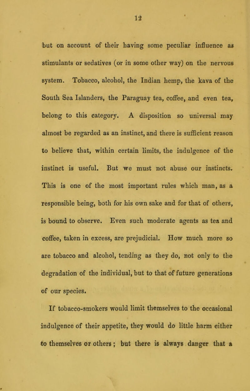 but on account of their having some peculiar influence as stimulants or sedatives (or in some other way) on the nervous system. Tobacco, alcohol, the Indian hemp, the kava of the South Sea Islanders, the Paraguay tea, coffee, and even tea, belong to this category. A disposition so universal may almost be regarded as an instinct, and there is sufficient reason to believe that, within certain limits, the indulgence of the instinct is useful. But we must not abuse our instincts. This is one of the most important rules which man, as a responsible being, both for his own sake and for that of others, is bound to observe. Even such moderate agents as tea and coffee, taken in excess, are prejudicial. How much more so are tobacco and alcohol, tending as they do, not only to the degradation of the individual, but to that of future generations of our species. If tobacco-smokers would limit themselves to the occasional indulgence of their appetite, they would do little harm either to themselves or others; but there is always danger that a