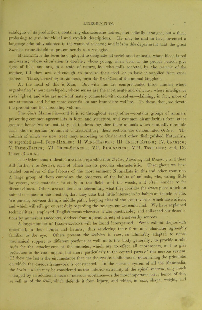 catalogue of its productions, containing characteristic notices, methodically arranged, but without professing to give individual and explicit descriptions. He may be said to have invented a language admirably adapted to the wants of science; and it is in this department that the great Swedish naturalist shines pre-eminently as a zoologist. Mammalia is the term he employed to designate all vertebrated animals, whose blood is red and warm; whose circulation is double; whose young, when born at the proper period, give signs of life; and are, in a state of nature, fed with milk secreted by the mamvice of the mother, till they are old enough to procure their food, or to have it supplied from other sources. These, according to Linnaeus, form the first Class of the animal kingdom. At the head of this is Man. But with him are comprehended those animals whose organisation is most developed ; whose senses are the most acute and delicate; whose intelligence rises highest, and who are more intimately connected with ourselves—claiming, in fact, more of our attention, and being more essential to our immediate welfare. To these, then, we devote the present and the succeeding volume. The Class Mammalia—and it is so throughout every other—contains groups of animals, presenting common agreements in form and structure, and common dissimilarities from other groups ; hence, we are naturally led to throw together those animals which mutually resemble each other in certain prominent characteristics; these sections are denominated Orders. The animals of which we now treat may, according to Cuvier and other distinguished Naturalists, be regarded as—I. Four-Handed ; If. Wing-Handed ; III. Insect-Eating; IY. Gnawing; Y. Flesh-Eating ; YI. Thick-Skinned; VII. Ruminating; VIII. Toothless; and, IX. Touch-Bearing. The Orders thus indicated are also separable into Tribes, Families, and Genera ; and these still further into Species, each of which has its peculiar characteristic. Throughout we have availed ourselves of the labours of the most eminent Naturalists in this and other countries. A large group of them comprises the observers of the habits of animals, who, caring little for system, seek materials for study in the fields and the woods, and often wander to far distant climes. Others are so intent on determining what they consider the exact place which an animal occupies in the creation, that they take but little interest in its habits and mode of life. We pursue, between them, a middle path ; keeping clear of the controversies which have arisen, and which will still go on, yet duly regarding the best system we could find. We have explained technicalities ; employed English terms wherever it was practicable; and enlivened our descrip- tions by numerous anecdotes, derived from a great variety of trustworthy sources. A large number of Illustrations will be found interspersed. Some exhibit thejmima/s described, in their homes and haunts; thus rendering their form and character agreeably familiar to the eye. Others present the skeleton to view, so admirably adapted to alibi d mechanical support to different portions, as well as to the body generally ; to provide a solid basis for the attachments of the muscles, which are to effect all movements, and to giv e protection to the vital organs, but more particularly to the central parts of the nervous system. Of these the last is the circumstance that has the greatest influence in determining the principles on which the osseous framework is constructed. In the nervous system of all the Mammalia, the brain—which may be considered as the anterior extremity of the spinal marrow, only much enlarged by an additional mass of nervous substance—is the most important part; hence, of this, as well as of the skull, which defends it from injury, and which, in size, shape, weight, and