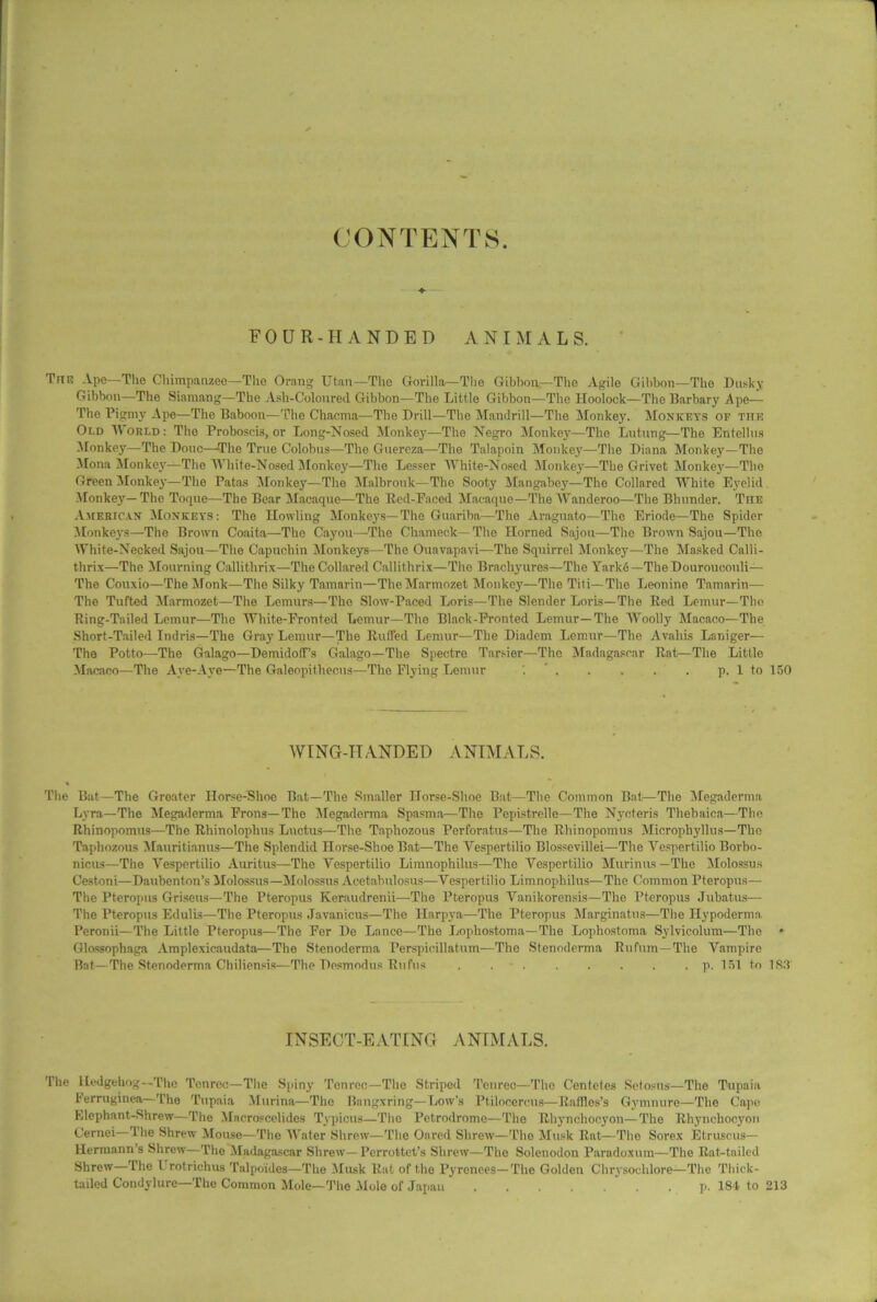 CONTENTS FOUR-HANDED ANIMALS. Tug Ape—The Chimpanzee—Tho Orang Utan—The Gorilla—The Gibbon—The Agile Gibbon—The Dusky Gibbon—The Siamang—The Ash-Coloured Gibbon—The Little Gibbon—The Hoolock—The Barbary Ape— Tho Pigmy Ape—The Baboon—The Chacrna—The Drill—The Mandrill—The Monkey. Monkeys of the Old World : The Proboscis, or Long-Nosed Monkey—The Negro Monkey—The Lutung—The Entellus Monkey—The Done—The True Colobus—The Guereza—The Talapoin Monkey—The Diana Monkey—The Mona Monkey—The White-Nosed Monkey—The Lesser White-Nosed Monkey—The Grivet Monkey—Tho Green Monkey—The Patas Monkey—The Malbrouk—The Sooty Mangabey—The Collared White Eyelid Monkey—The Toque—The Bear Macaque—The Red-Faced Macaque—The Wanderoo—The Bhunder. The American Monkeys: The Howling Monkeys—The Guariba—The Araguato—The Eriode—The Spider Monkeys—The Brown Coaita—The Cayou—The Chameck—The Horned Sajou—The Brown Sajou—The White-Necked Sajou—The Capuchin Monkeys—The Ouavapavi—The Squirrel Monkey—The Masked Calli- thrix—The Mourning Callithrix—The Collared Callithrix—The Brachyures—The Yarke—TheDourouoouli— The Couxio—The Monk—The Silky Tamarin—TheMarmozet Monkey—The Titi— The Leonine Tamarin— The Tufted Marmozet—The Lemurs—The Slow-Paced Loris—The Slender Loris—The Red Lemur—The Ring-Tailed Lemur—The White-Fronted Lemur—The Black-Fronted Lemur—The Woolly Macaco—The Short-Tailed Indris—The Gray Lemur—The Ruffed Lemur—The Diadem Lemur—The Avaliis Laniger— The Potto—The Galago—Demidotf’s Galago—The Spectre Tarsier—The Madagascar Rat—The Little Macaco—The Aye-Aye—The Galeopitliecus—The Flying Lemur p. 1 to 150 WING-HANDED ANIMALS. The Bat—The Greater Horse-Shoe Bat—The Smaller Horse-Shoe Bat—The Common Bat—The Megaderma Lyra—The Megaderma Frons—The Megaderma Spasma—The Pepistrelle—The Nycteris Thebaica—The Rhinopomus—The Rhinoloplius Lnctus—The Taphozous Perforatus—The Rhinopomus Microphyllus—The Tapliozous Mauritianus—The Splendid Horse-Shoe Bat—The Yespertilio Blossevillei—The Yespertilio Borbo- nicus—The Vespertilio Auritus—The Yespertilio Limnophilus—The Yespertilio Murinus —The Molossus Cestoni—Daubenton’s Molossus—Molossus Acetabulosus—Vespertilio Limnophilus—The Common Pteropus— The Pteropus Griseus—The Pteropus Keraudrenii—The Pteropus Vanikorensis—The Pteropus Jubatus— The Pteropus Edulis—The Pteropus Javanicus—The Harpya—The Pteropus Marginatus—The Hypoderma Peronii—The Little Pteropus—The Fer De Lance—The Lophostoma—The Lophostoma Sylvicolum—The Glossophaga Amplexicaudata—The Stenoderma Perspieillatum—The Stenoderma Rufum— The Vampire Bat—The Stenoderma Chiliensis—The Desmodus Rufus . . p. 151 to 183' INSECT-EATING ANIMALS. The Hedgehog—The Tcnrec—The Spiny Tenroc—The Striped Tenrec—The Centeles Setosns—The Tupaia Ferruginea— The Tupaia Murina—The Bangxring— Low's Ptilocercus—Raffles’s Gymnure—The Cape Elephant-Shrew—The Macroscelides Typicus—Tho Petrodromo—Tho Rhynchooyon—The Rhynchocyon Cernei—The Shrew Mouse—The Water Shrew—The Oared Shrew—Tho Musk Rat—The Sorex Etruscus— Hermann’s Shrew—The Madagascar Shrew— Perrottet’s Shrew—The Solenodon Paradoxum—The Rat-tailed Shrew—The 1 rotriehus Talpoides—The Musk Rat of the Pyrenees—The Golden Chrysoelilore—The Thick- tailed Condylure—The Common Mole—The Mole of Japan . p. 184 to 213