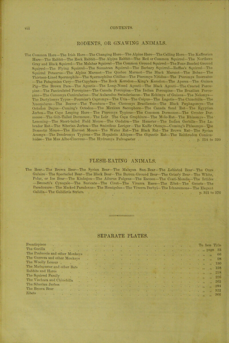 RODENTS, OR GNAWING ANIMALS. The Common Have—The hush Hare—The Changing Hare—The Alpine Hare—The Calling Hare—The Kaffrariui Hare—The Rabbit—The Rock Rabbit—The Alpine Rabbit—The Red or Common Squirrel—The Northern Gray and lllatk Squirrel—The Malabar Squirrel—The Common Ground Squirrel— The Four-Banded Ground Squirrel—The Flying Squirrel—The Sumatran Squirrel—The Barbary Squirrel— Raffles’s Squirrel—The Squirrel Petaurus—The Alpine Marmot—The Quebec Marmot—The Black Marmot—The Bobac— The Thirteen-Lined Spermopbile—The Spermophilus Citillus—The Pteromys Nitidus—The Pteromys Inornate* —The Patagonian Cavy—The Capybara—The Rock Kerodon—King’s Kerodon—The Aperea—The Guinea Pig—The Brown Paea—The Agoutis—The Long-Nosed Agouti—The Black Agouti—The Crested Porcu- pine—The Fasciculated Porcupine—The Canada Porcupine—The Indian Porcupine—The Brazilian Porcu- pine—The Cercomys Cunicularius—The Aulacodus Swinderianus— The Eehimys of Guiana—The Nelomys— The Dactylomys Typus—Fournier’s Capromys— The Utia—The Coipus—The Lagotis—The Chinchilla—The Anomalures—The Beaver—The Tueutuco—The Ctenomys Brasiliensis—The Black Paphagomys— The Octodon Degus—Cuming’s Octodon—The Mexican Saccophore—The Canada Sand Rat—The Egyptian Jerboa—The Cape Leaping Hare—The Pteromys Typicus—The Common Dormouse—The Greater Dor- mouse—The Gilt-Tailed Dormouse-The Loir The Cape Graphiure—The Mole-Bat—The Rhizomys— The Lemming—The Short-tailed Field Mouse—The Ondatra—The Hamster—The Indian Gerbille—The La- brador Rat—The Siberian Jerboa—The Sminthus Longer—The Kaffir Otomys—Cuming’s Phlseomys—Xhe Domestic Mouse—The Harvest Mouse—The Water Rat—The Black Rat-The Brown Rat—The Syrian Acomys—The Dcndromys Typicus—The Hepalotis Albipes—The Gigantic Rat—The Reithrodon C’oroicu- loides—The Mus Alho-Cinereus—The Hvdromys Fulvogaster p. 211 to 320 FLESH-EATING ANIMALS. The Bear—The Brown Bear—The Syrian Bear—The Malayan Sun-Bear—The Lahiated Bear—The Ours Gulaire- The Spectacled Bear—The Black Bear—The Barren-Ground Bear—The Grizzly Bear—The White, Polar, or Ice Bear—The Kinkajou—The Ailurus Pulgens—The Racoon—The Coati-Mondis—The Ictides —Bennett’s Cynogale—The Suricate— The Civet—The Viverra Rasse—The Zibet—The Genets-The Paradoxure— The Masked Paradoxus- The Hemigalus- The Viverra Derhyi— The Ichneumons—The Elegant Gnlidia—The Galidictis Striata . p. 321 to 370 SEPARATE PLATES. Frontispiece .... The Gorilla .... The Proboscis and other Monkeys The Guereza and other Monkeys The Woolly Lemur . The Madagascar and other Bats Rabbits and Hares The Squirrel Family The Vischaca and Chinchilla The Siberian Jerhon The Brown Bear Zibets To face Title ., page 33 » J! 00 .. ., 98 ., 130 ,, ., 158 .. 218 .. ., 220 202 ., .. 322 ., .. 306