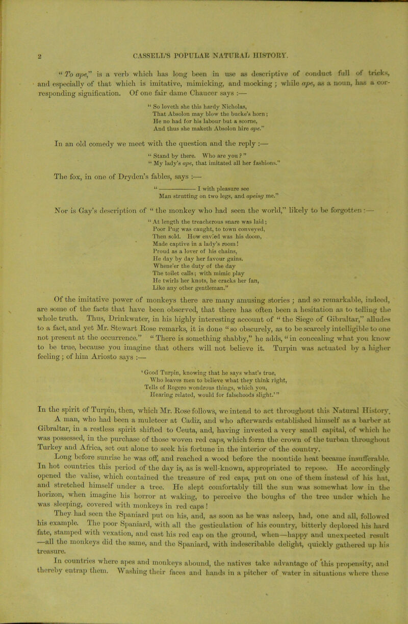 “ To ape,” is a verb which lias long been in use as descriptive of conduct full of tricks, and especially of that which is imitative, mimicking, and mocking ; while ape, as a noun, lias a cor- responding signification. Of one fair dame Chaucer says :— “ So loveth she this hardy Nicholas, That Absolon may blow the bucke’s horn; He no had for his labour but a scome, And thus she niaketh Absolon hire ape.” In an old comedy we meet with the question and the reply :— “ Stand by there. Who are you ? ” “ My lady’s ape, that imitated all her fashions.” The fox, in one of Dryden’s fables, says :— “ I with pleasure see Man strutting on two legs, and apehuj me.” Nor is Gay’s description of “ the monkey who had seen the world,” likely to be forgotten :— “ At length the treacherous snare was laid; Poor Pug was caught, to town conveyed, Then sold. How envied was his doom, Made captive in a lady’s room! Proud as a lover of his chains, He day by day her favour gains. Whene’er the duty of the day The toilet calls; with mimic play He twirls her knots, he cracks her fan, Like any other gentleman.” Of the imitative power of monkeys there are many amusing stories ; and so remarkable, indeed, are some of the facts that have been observed, that there has often been a hesitation as to telling the whole truth. Thus, Drinkwater, in his highly interesting account of “ the Siege of Gibraltar,” alludes to a fact, and yet Mr. Stewart Hose remarks, it is done “ so obscurely, as to be scarcely intelligible to one not present at the occurrence.” “ There is something shabby,” he adds, “ in concealing what you know to be true, because you imagine that others will not believe it. Turpin was actuated by a higher feeling; of him Ariosto says :— ‘ Good Turpin, knowing that he says what’s true, Who leaves men to believe what they think right, Tells of Itogero wondrous things, which you, Hearing related, would for falsehoods slight.’” In the spirit of Turpin, then, which Mr. Rose follows, we intend to act throughout this Natural History. A man, who had been a muleteer at Cadiz, and who afterwards established himself as a barber at Gibraltar, in a restless spirit shifted to Ceuta, and, having invested a very small capital, of which he was possessed, in the purchase of those woven red caps, which form the crown of the turban throughout Turkey and Africa, set out alone to seek his fortune in the interior of the country. Long before sunrise he was off, and reached a wood before the noontide heat became insufferable. In hot countries this period of the day is, as is well-known, appropriated to repose. lie accordingly opened the valise, which contained the treasure of red caps, put on one of them instead of his hat, and stretched himself under a tree. He slept comfortably till the sun was somewhat low in the horizon, when imagine his horror at waking, to perceive the boughs of the tree under which he was sleeping, covered with monkeys in red caps ! They had seen the Spaniard put on his, and, as soon as he was asleep, had, one and all, followed his example. I he poor Spaniard, with all the gesticulation of his country, bitterly deplored his hard fate, stamped with vexation, and cast his red cap on the ground, when—happy and unexpected result all the monkeys did the same, and the Spaniard, with indescribable delight, quickly gathered up his treasure. In countries where apes and monkeys abound, the natives take advantage of this propensity, and thereby entrap them. \\ ashing their faces and hands in a pitcher of water in situations where these