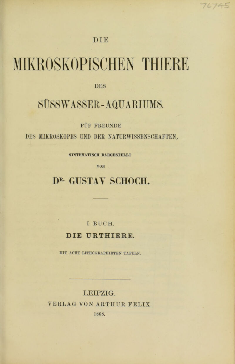 ■76 DIE FÜF FREUNDE DES MIKROSKOPES UND DER NATURWISSENSCHAFTEN, SYSTEMATISCH DARGESTELLT DR GUSTAV SCHOCH I. BUCH. DIE URTHIERE. MIT ACHT LITHO GRAPHIRTEN TAFELN. LEIPZIG. VERLAG VON ARTHUR FELIX. 1868.