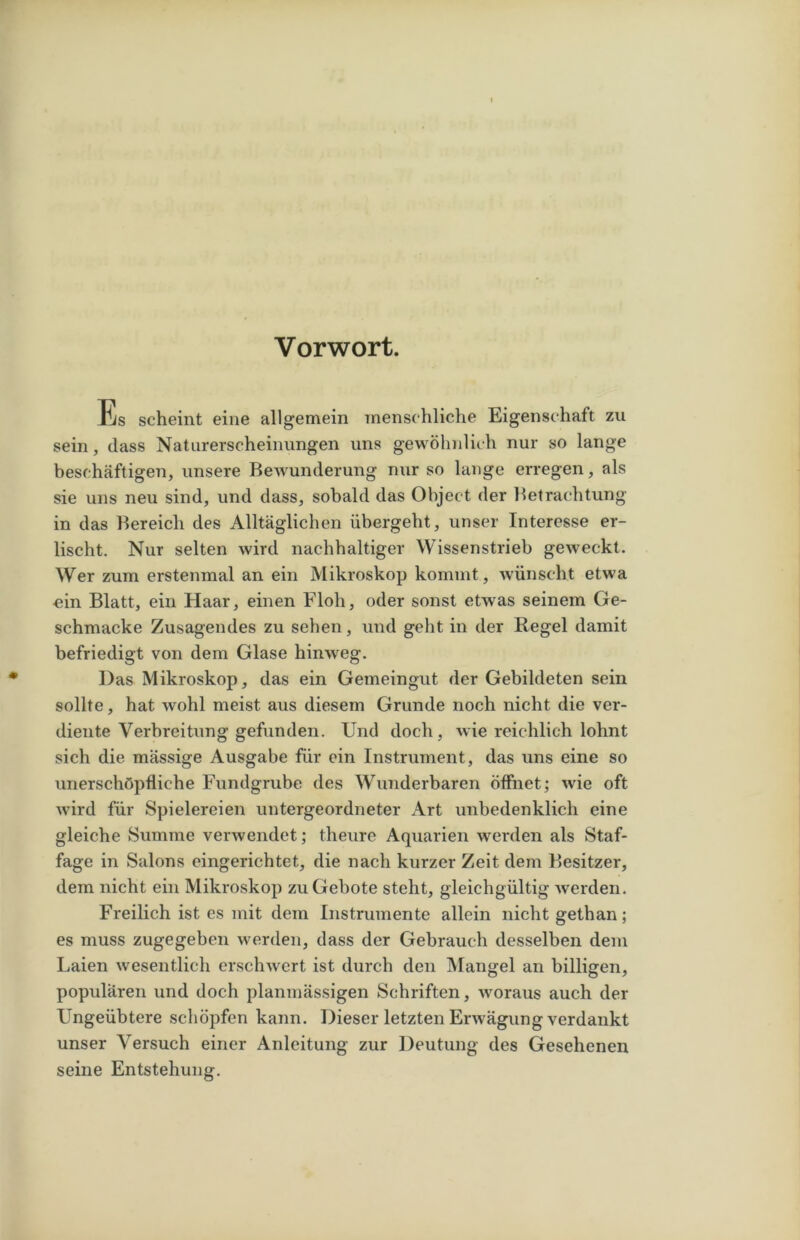 Vorwort. Jus scheint eine allgemein menschliche Eigenschaft zu sein, dass Naturerscheinungen uns gewöhnlich nur so lange beschäftigen, unsere Bewunderung nur so lange erregen, als sie uns neu sind, und dass, sobald das Object der Betrachtung in das Bereich des Alltäglichen übergeht, unser Interesse er- lischt. Nur selten wird nachhaltiger Wissenstrieb geweckt. Wer zum erstenmal an ein Mikroskop kommt, wünscht etwa ein Blatt, ein Haar, einen Floh, oder sonst etwas seinem Ge- schmacke Zusagendes zu sehen, und geht in der Regel damit befriedigt von dem Glase hinweg. Das Mikroskop, das ein Gemeingut der Gebildeten sein sollte, hat wohl meist aus diesem Grunde noch nicht die ver- diente Verbreitung gefunden. Und doch, wie reichlich lohnt sich die mässige Ausgabe für ein Instrument, das uns eine so unerschöpfliche Fundgrube des Wunderbaren öffnet; wie oft wird für Spielereien untergeordneter Art unbedenklich eine gleiche Summe verwendet; theure Aquarien werden als Staf- fage in Salons eingerichtet, die nach kurzer Zeit dem Besitzer, dem nicht ein Mikroskop zu Gebote steht, gleichgültig werden. Freilich ist es mit dem Instrumente allein nicht gethan; es muss zugegeben werden, dass der Gebrauch desselben dein Laien wesentlich erschwert ist durch den Mangel an billigen, populären und doch planmässigen Schriften, woraus auch der Ungeübtere schöpfen kann. Dieser letzten Erwägung verdankt unser Versuch einer Anleitung zur Deutung des Gesehenen seine Entstehung.