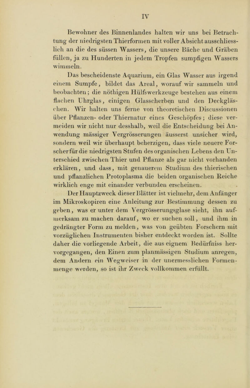 Bewohner des Binnenlandes halten wir uns bei Betrach- tung- der niedrigsten Thierformen mit voller Absicht ausschliess- lich an die des süssen Wassers, die unsere Bäche und Gräben füllen, ja zu Hunderten in jedem Tropfen sumpfigen Wassers wimmeln. Das bescheidenste Aquarium, ein Glas Wasser aus irgend einem Sumpfe, bildet das Areal, worauf wir sammeln und beobachten; die nöthigen Hülfswerkzeuge bestehen aus einem flachen Uhrglas, einigen Glasscherben und den Deckgläs- chen. Wir halten uns ferne von theoretischen Discussionen über Pflanzen- oder Thiernatur eines Geschöpfes; diese ver- meiden wir nicht nur desshalb, weil die Entscheidung bei An- wendung mässiger Vergrösserungen äusserst unsicher -wird, sondern weil wir überhaupt beherzigen, dass viele neuere For- scherfür die niedrigsten Stufen des organischen Lebens den Un- terschied zwischen Thier und Pflanze als gar nicht vorhanden erklären, und dass, mit genauerem Studium des thierischen und pflanzlichen Protoplasma die beiden organischen Reiche wirklich enge mit einander verbunden erscheinen. Der Hauptzweck dieser Blätter ist vielmehr, dem Anfänger im Mikroskopiren eine Anleitung zur Bestimmung dessen zu geben, was er unter dem Vergrösserungsglase sieht, ihn auf- merksam zu machen darauf, wo er suchen soll, und ihm in gedrängter Form zu melden, was von geübten Forschern mit vorzüglichen Instrumenten bisher entdeckt worden ist. Sollte daher die vorliegende Arbeit, die aus eignem Bedürfniss her- vorgegangen, den Einen zum planmässigen Studium anregen, dem Andern ein Wegweiser in der unermesslichen Formen- menge werden, so ist ihr Zweck vollkommen erfüllt.