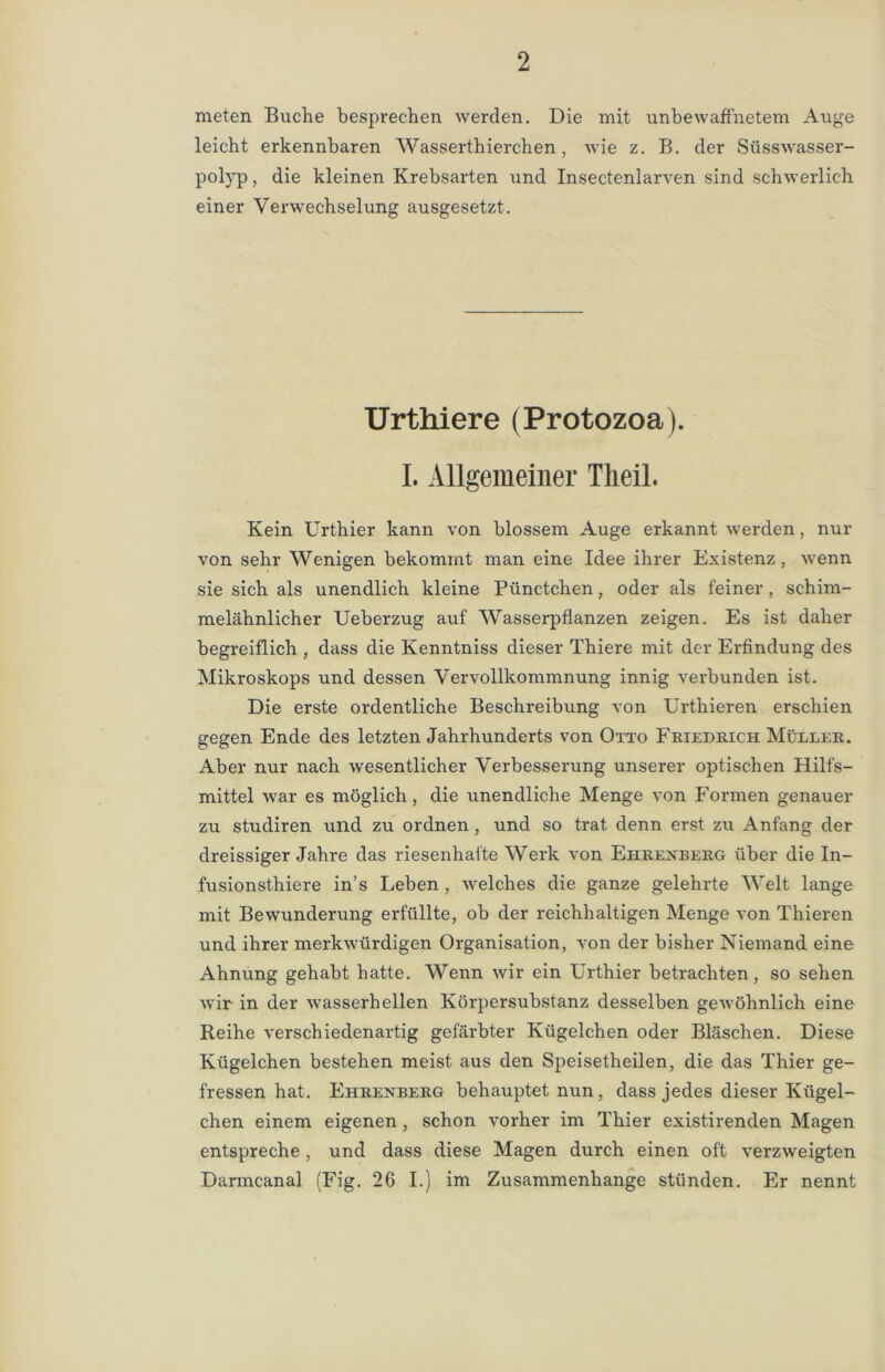 meten Buche besprechen werden. Die mit unbewaffnetem Auge leicht erkennbaren Wasserthierchen, wie z. B. der Süsswasser- polyp , die kleinen Krebsarten und Insectenlarven sind schwerlich einer Verwechselung ausgesetzt. Urthiere (Protozoa). I. Allgemeiner Theil. Kein Urthier kann von blossem Auge erkannt werden, nur von sehr Wenigen bekommt man eine Idee ihrer Existenz, wenn sie sich als unendlich kleine Pünctchen, oder als feiner, schim- melähnlicher Ueberzug auf Wasserpflanzen zeigen. Es ist daher begreiflich , dass die Kenntniss dieser Thiere mit der Erfindung des Mikroskops und dessen Vervollkommnung innig verbunden ist. Die erste ordentliche Beschreibung von Urthieren erschien gegen Ende des letzten Jahrhunderts von Otto Friedrich Müller. Aber nur nach wesentlicher Verbesserung unserer optischen Hilfs- mittel ivar es möglich, die unendliche Menge von Formen genauer zu studiren und zu ordnen , und so trat denn erst zu Anfang der dreissiger Jahre das riesenhafte Werk von Ei-irexberg über die In- fusionsthiere in’s Leben , welches die ganze gelehrte Welt lange mit Bewunderung erfüllte, ob der reichhaltigen Menge von Thieren und ihrer merkwürdigen Organisation, von der bisher Niemand eine Ahnung gehabt hatte. Wenn wir ein Urthier betrachten, so sehen wir in der wasserhellen Körpersubstanz desselben gewöhnlich eine Reihe verschiedenartig gefärbter Kügelchen oder Bläschen. Diese Kügelchen bestehen meist aus den Speisetheilen, die das Thier ge- fressen hat. Ehrexberg behauptet nun, dass jedes dieser Kügel- chen einem eigenen , schon vorher im Thier existirenden Magen entspreche, und dass diese Magen durch einen oft verzweigten Darmcanal (Fig. 26 I.) im Zusammenhänge stünden. Er nennt