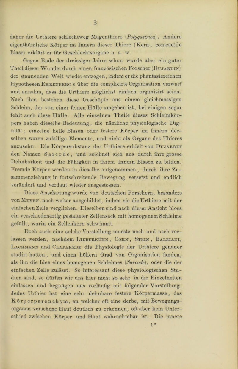 daher die Urthiere schlechtweg Magenthiere (Polygastrica). Andere eigentümliche Körper im Innern dieser Thiere (Kern , contractile Blase) erklärt er für Geschlechtsorgane u. s. w. Gegen Ende der dreissiger Jahre schon wurde aber ein guter Theil dieser Wunder durch einen französischen Forscher (Dujardin) der staunenden Welt wieder entzogen, indem er die phantasiereichen Hypothesen Ehrenberg’s über die complicirte Organisation verwarf und annahm, dass die Urthiere möglichst einfach organisirt seien. Nach ihm bestehen diese Geschöpfe aus einem gleichmässigen Schleim, der von einer feinen Hülle umgeben ist; bei einigen sogar fehlt auch diese Hülle. Alle einzelnen Theile dieses Schleimkör- pers haben dieselbe Bedeutung , die nämliche physiologische Dig- nität ; einzelne helle Blasen oder festere Körper im Innern der- selben wären zufällige Elemente, und nicht als Organe des Thieres anzusehn. Die Körpersubstanz der Urthiere erhielt von Dtjardin den Namen Sarcode, und zeichnet sich aus durch ihre grosse Dehnbarkeit und die Fähigkeit in ihrem Innern Blasen zu bilden. Fremde Körper werden in dieselbe aufgenommen, durch ihre Zu- sammenziehung in fortschreitende Bewegung versetzt und endlich verändert und verdaut wieder ausgestossen. Diese Anschauung wurde von deutschen Forschern, besonders von Meten, noch weiter ausgebildet, indem sie die Urthiere mit der einfachen Zelle verglichen. Dieselben sind nach dieser Ansicht bloss ein verschiedenartig gestalteter Zellensack mit homogenem Schleime gefüllt, worin ein Zellenkern schwimmt. Doch auch eine solche Vorstellung musste nach und nach ver- lassen werden, nachdem Lieberkühn , Cohn , Stein , Balbiani, Lachmann und Claparede die Physiologie der Urthiere genauer studirt hatten , und einen höhern Grad von Organisation fanden, als ihn die Idee eines homogenen Schleimes [Sarcode), oder die der einfachen Zelle zulässt. So interessant diese physiologischen Stu- dien sind, so dürfen wir uns hier nicht so sehr in die Einzelheiten einlassen und begnügen uns vorläufig mit folgender Vorstellung. Jedes Urthier hat eine sehr dehnbare festere Körpermasse, das Körperparenchym, an welcher oft eine derbe, mit Bewegungs- organen versehene Haut deutlich zu erkennen, oft aber kein Unter- schied zwischen Körper und Haut wahrnehmbar ist. Die innere 1*