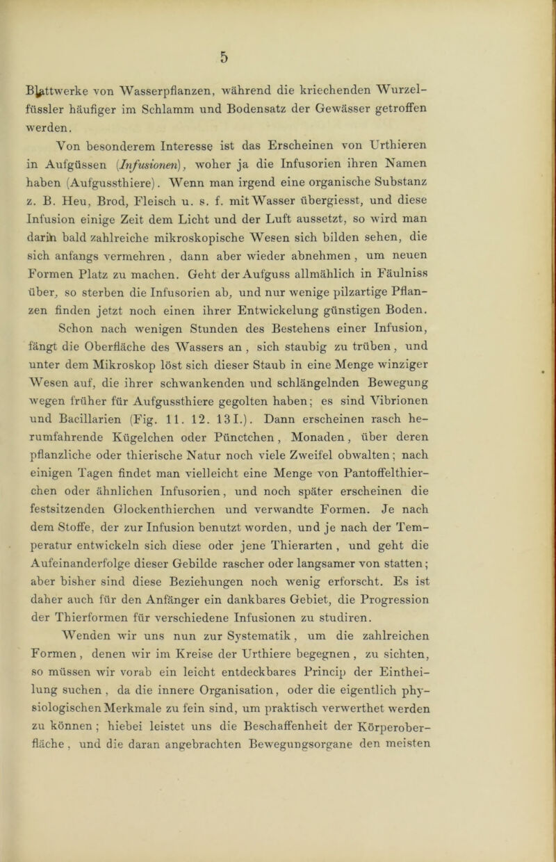 B^ttwerke von Wasserpflanzen, während die kriechenden Wurzel- füssler häufiger im Schlamm und Bodensatz der Gewässer getroffen werden. Von besonderem Interesse ist das Erscheinen von Urthieren in Aufgüssen (Infusionen), woher ja die Infusorien ihren Namen haben (Aufgussthiere). Wenn man irgend eine organische Substanz z. B. Heu, Brod, Fleisch u. s. f. mit Wasser übergiesst, und diese Infusion einige Zeit dem Licht und der Luft aussetzt, so wird man darih bald zahlreiche mikroskopische Wesen sich bilden sehen, die sich anfangs vermehren , dann aber wieder abnehmen , um neuen Formen Platz zu machen. Geht der Aufguss allmählich in Fäulniss über, so sterben die Infusorien ab, und nur wenige pilzartige Pflan- zen finden jetzt noch einen ihrer Entwickelung günstigen Boden. Schon nach wenigen Stunden des Bestehens einer Infusion, fängt die Oberfläche des Wassers an , sich staubig zu trüben, und unter dem Mikroskop löst sich dieser Staub in eine Menge winziger Wesen auf, die ihrer schwankenden und schlängelnden Bewegung wegen früher für Aufgussthiere gegolten haben; es sind Vibrionen und Bacillarien (Fig. 11. 12. 131.). Dann erscheinen rasch he- rumfahrende Kügelchen oder Pünctchen, Monaden, über deren pflanzliche oder thierische Natur noch viele Zweifel obwalten; nach einigen Tagen findet man vielleicht eine Menge von Pantoffelthier- chen oder ähnlichen Infusorien, und noch später erscheinen die festsitzenden Glockenthierchen und verwandte Formen. Je nach dem Stoffe, der zur Infusion benutzt worden, und je nach der Tem- peratur entwickeln sich diese oder jene Thierarten , und geht die Aufeinanderfolge dieser Gebilde rascher oder langsamer von statten; aber bisher sind diese Beziehungen noch wenig erforscht. Es ist daher auch für den Anfänger ein dankbares Gebiet, die Progression der Thierformen für verschiedene Infusionen zu studiren. Wenden wir uns nun zur Systematik, um die zahlreichen Formen, denen wir im Kreise der Urthiere begegnen, zu sichten, so müssen wir vorab ein leicht entdeckbares Princip der Einthei- lung suchen , da die innere Organisation, oder die eigentlich phy- siologischen Merkmale zu fein sind, um praktisch verwerthet werden zu können ; hiebei leistet uns die Beschaffenheit der Körperober- fläche , und die daran angebrachten Bewegungsorgane den meisten