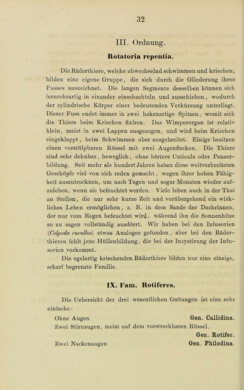 III. Ordnung. Iiotatoria repentia. Die Räderthiere, welche abwechselnd schwimmen und kriechen, bilden eine eigene Gruppe, die sich durch die Gliederung ihres Fusses auszeichnet. Die langen Segmente desselben können sich fernrohrartig in einander einschachteln und ausschieben , wodurch der cylindrische Körper einer bedeutenden Verkürzung unterliegt. Dieser Fuss endet immer in zwei hakenartige Spitzen, womit sich die Thiere beim Kriechen fixiren. Das Wimperorgan ist relativ klein, meist in zwei Lappen ausgezogen, und wird beim Kriechen eingeklappt, beim Schwimmen aber ausgebreitet. Einige besitzen einen vorstülpbaren Rüssel mit zwei Augenflecken. Die Thiere sind sehr dehnbar, beweglich, ohne härtere Cuticula oder Panzer- bildung. Seit mehr als hundert Jahren haben diese weitverbreiteten Geschöpfe viel von sich reden gemacht, wegen ihrer hohen Fähig- keit auszutrocknen, um nach Tagen und sogar Monaten wieder auf- zuleben, wenn sie befeuchtet werden. Viele leben auch in der That an Stellen, die nur sehr kurze Zeit und vorübergehend ein wirk- liches Leben ermöglichen, z. B. in dem Sande der Dachrinnen, der nur vom Regen befeuchtet wird, während ihn die Sonnenhitze so zu sagen vollständig ausdörrt. Wir haben bei den Infusorien (Colpoda cucullus) etwas Analoges gefunden , aber bei den Räder- thieren fehlt jene Hüllenbildung, die bei der Incystirung der Infu- sorien vorkommt. Die egelartig kriechenden Räderthiere bilden nur eine einzige, scharf begrenzte Familie. IX. Fam. Rotiferes. Die Uebersicht der drei wesentlichen Gattungen ist eine sein- einfache : Ohne Augen Gen. Cailidina. Zwei Stirnaugen, meist auf dem vorstreckbaren Rüssel. Gen. Rotifer. Gen. Philodina. Zwei Nackenaugen