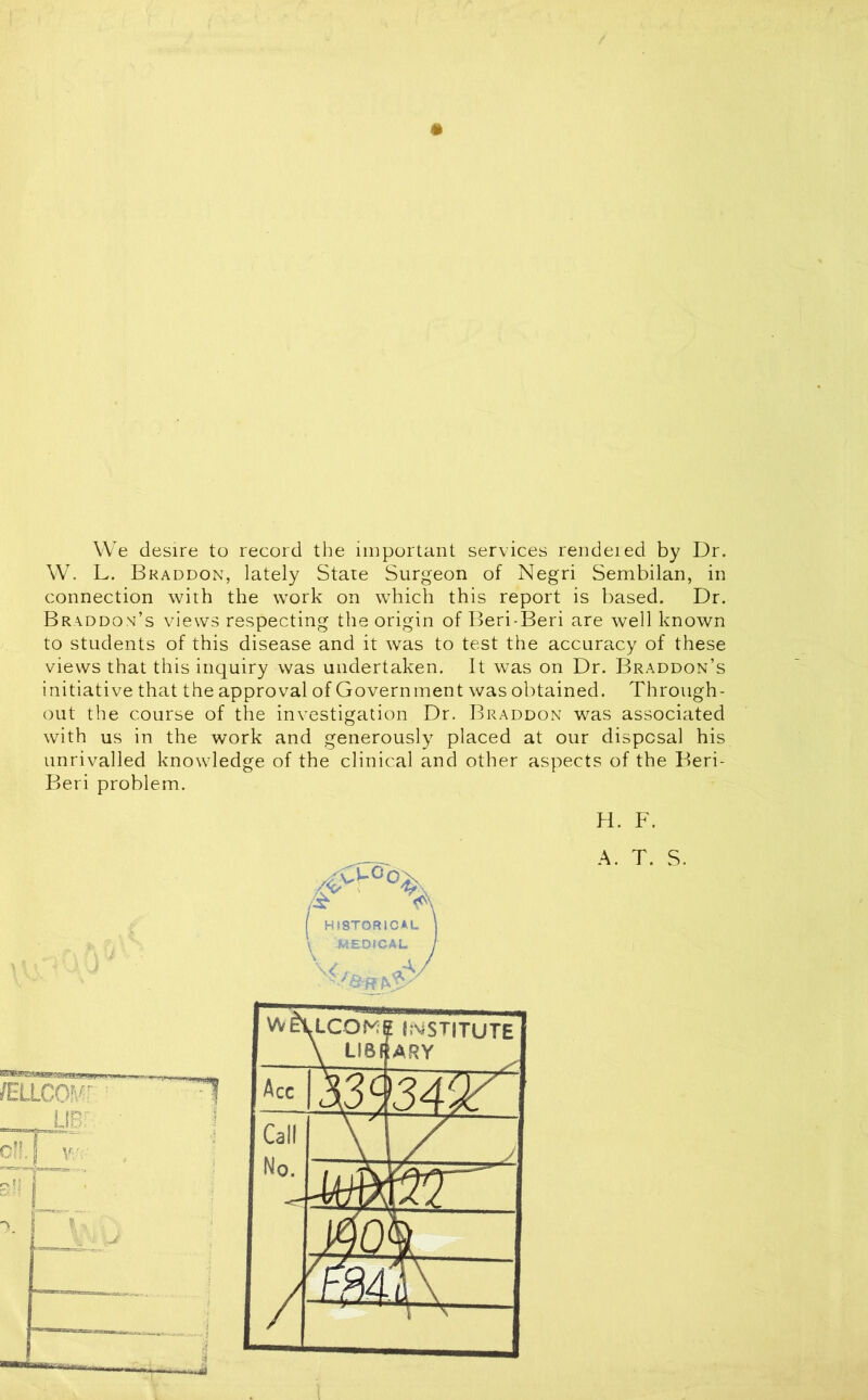 We desire to record the important services rendered by Dr. W. L. Bkaddon, lately State Surgeon of Negri Sembilan, in connection with the work on which this report is based. Dr. Braddom’s views respecting the origin of Beri-Beri are well known to students of this disease and it was to test the accuracy of these views that this inquiry was undertaken. It was on Dr. Braddon’s initiative that the approval of Government was obtained. Through- out the course of the investigation Dr. Braddon was associated with us in the work and generously placed at our disposal his unrivalled knowledge of the clinical and other aspects of the Beri- Beri problem. H. F. A. T. S.