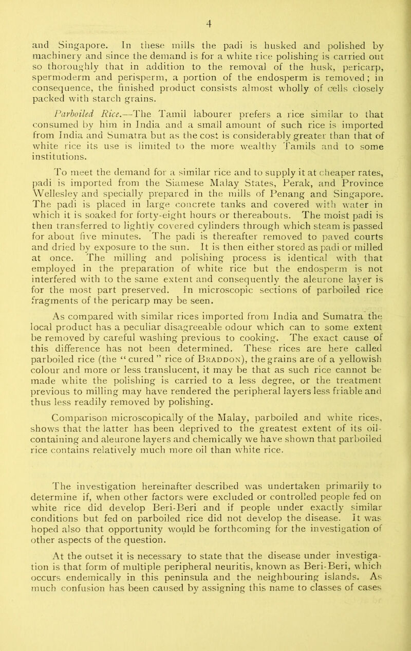 and Singapore. In these mills the padi is husked and polished by machinery and since the demand is for a white rice polishing is carried out so thoroughly that in addition to the removal of the husk, pericarp, spermoderm and perisperm, a portion of the endosperm is removed ; in consequence, the finished product consists almost wholly of cells closely packed with starch grains. Parboiled Rice.—The Tamil labourer prefers a rice similar to that consumed by him in India and a small amount of such rice is imported from India and Sumatra but as the cost is considerably greater than that of white rice its use is limited to the more wealthy Tamils and to some institutions. To meet the demand for a similar rice and to supply it at cheaper rates, padi is imported from the Siamese Malay States, Perak, and Province Wellesley and specially prepared in the mills of Penang and Singapore. The padi is placed in large concrete tanks and covered with water in which it is soaked for forty-eight hours or thereabouts. The moist padi is then transferred to lightly covered cylinders through which steam is passed for about five minutes. The padi is thereafter removed to paved courts and dried by exposure to the sun. It is then either stored as padi or milled at once. The milling and polishing process is identical with that employed in the preparation of white rice but the endosperm is not interfered with to the same extent and consequently the aleurone layer is for the most part preserved. In microscopic sections of parboiled rice fragments of the pericarp may be seen. As compared with similar rices imported from India and Sumatra the local product has a peculiar disagreeable odour which can to some extent be removed by careful washing previous to cooking. The exact cause of this difference has not been determined. These rices are here called parboiled rice (the “cured” rice of Braddon), the grains are of a yellowish colour and more or less translucent, it may be that as such rice cannot be made white the polishing is carried to a less degree, or the treatment previous to milling may have rendered the peripheral layers less friable and thus less readily removed by polishing. Comparison microscopically of the Malay, parboiled and white rices, shows that the latter has been deprived to the greatest extent of its oil- containing and aleurone layers and chemically we have shown that parboiled rice contains relatively much more oil than white rice. The investigation hereinafter described was undertaken primarily to determine if, when other factors were excluded or controlled people fed on white rice did develop Beri-Beri and if people under exactly similar conditions but fed on parboiled rice did not develop the disease. It was hoped also that opportunity would be forthcoming for the investigation oi other aspects of the question. At the outset it is necessary to state that the disease under investiga- tion is that form of multiple peripheral neuritis, known as Beri-Beri, which occurs endemically in this peninsula and the neighbouring islands. As much confusion has been caused by assigning this name to classes of cases