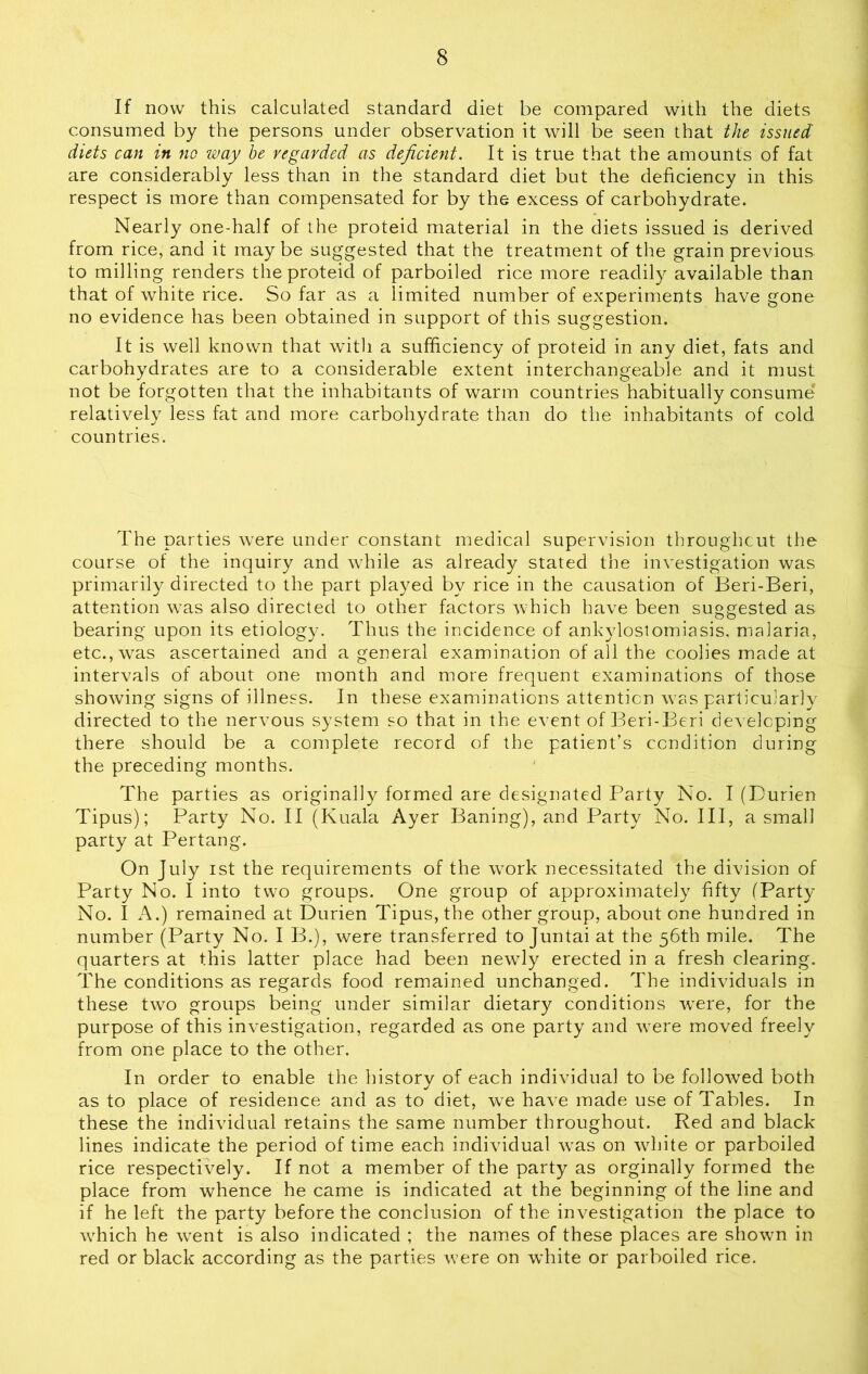 8 If now this calculated standard diet be compared with the diets consumed by the persons under observation it will be seen that the issued diets can in no way be regarded as deficient. It is true that the amounts of fat are considerably less than in the standard diet but the deficiency in this respect is more than compensated for by the excess of carbohydrate. Nearly one-half of the proteid material in the diets issued is derived from rice, and it maybe suggested that the treatment of the grain previous to milling renders the proteid of parboiled rice more readily available than that of white rice. So far as a limited number of experiments have gone no evidence has been obtained in support of this suggestion. It is well known that with a sufficiency of proteid in any diet, fats and carbohydrates are to a considerable extent interchangeable and it must not be forgotten that the inhabitants of warm countries habitually consume relatively less fat and more carbohydrate than do the inhabitants of cold countries. The parties were under constant medical supervision throughcut the course of the inquiry and while as already stated the investigation was primarily directed to the part played by rice in the causation of Beri-Beri, attention was also directed to other factors which have been suggested as bearing upon its etiology. Thus the incidence of ankylostomiasis, malaria, etc., was ascertained and a general examination of all the coolies made at intervals of about one month and more frequent examinations of those showing signs of illness. In these examinations attention was particularly directed to the nervous system so that in the event of Beri-Beri developing there should be a complete record of the patient’s condition during the preceding months. The parties as originally formed are designated Party No. I (Durien Tipus); Party No. II (Kuala Ayer Barfing), and Party No. Ill, a small party at Pertang. On July ist the requirements of the vTork necessitated the division of Party No. I into two groups. One group of approximately fifty (Party No. I A.) remained at Durien Tipus, the other group, about one hundred in number (Party No. I B.), were transferred to Juntai at the 56th mile. The quarters at this latter place had been newdy erected in a fresh clearing. The conditions as regards food remained unchanged. The individuals in these two groups being under similar dietary conditions were, for the purpose of this investigation, regarded as one party and w^ere moved freely from one place to the other. In order to enable the history of each individual to be followed both as to place of residence and as to diet, we have made use of Tables. In these the individual retains the same number throughout. Red and black lines indicate the period of time each individual vras on white or parboiled rice respectively. If not a member of the party as orginally formed the place from whence he came is indicated at the beginning of the line and if he left the party before the conclusion of the investigation the place to vffiich he went is also indicated ; the names of these places are shown in red or black according as the parties were on white or parboiled rice.